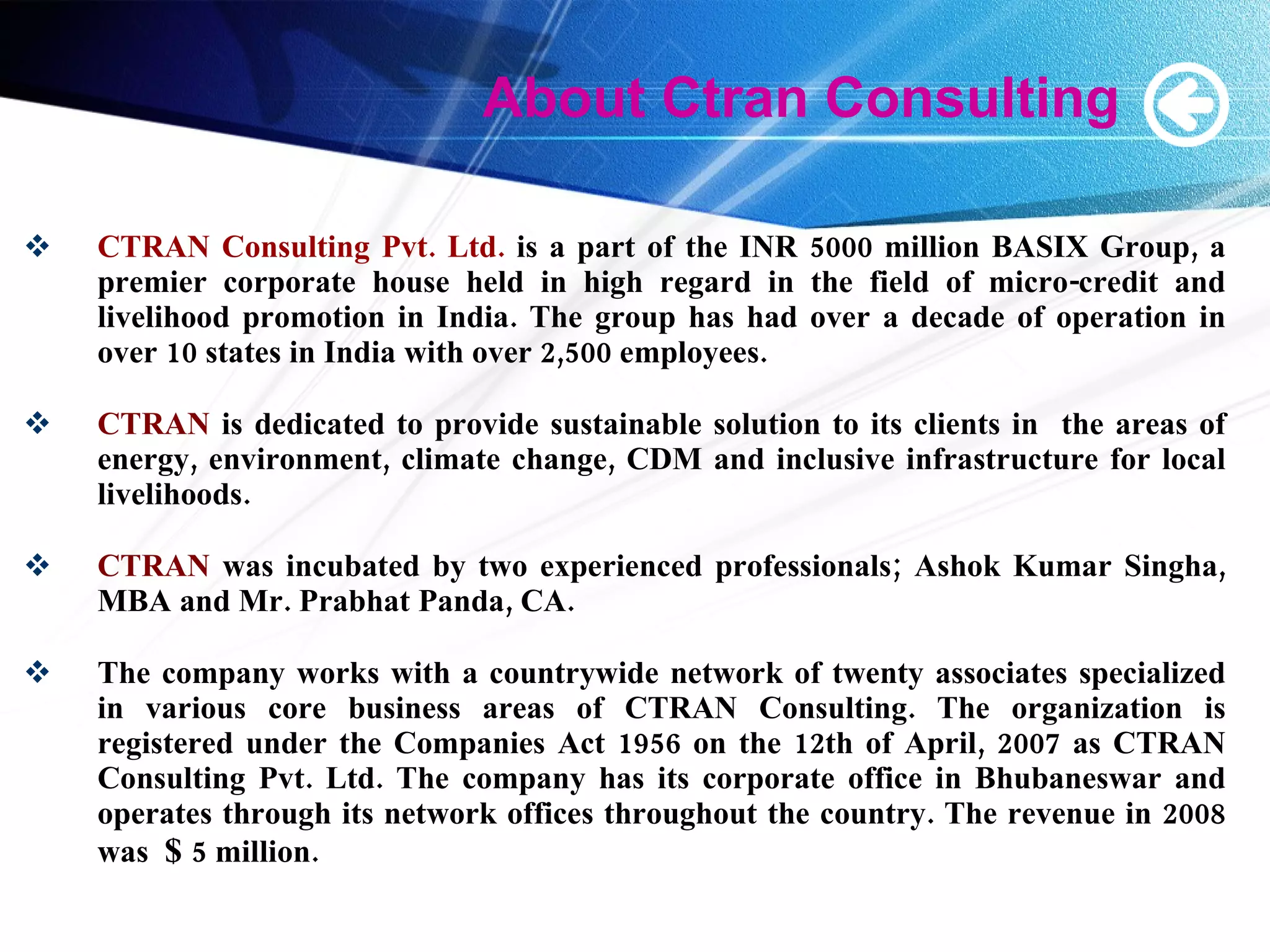 About Ctran Consulting CTRAN Consulting Pvt. Ltd.  is a part of the INR 5000 million BASIX Group, a premier corporate house held in high regard in the field of micro-credit and livelihood promotion in India. The group has had over a decade of operation in over 10 states in India with over 2,500 employees. CTRAN  is dedicated to provide sustainable solution to its clients in  the areas of energy, environment, climate change, CDM and inclusive infrastructure for local livelihoods. CTRAN  was incubated by two experienced professionals; Ashok Kumar Singha, MBA and Mr. Prabhat Panda, CA. The company works with a countrywide network of twenty associates specialized in various core business areas of CTRAN Consulting. The organization is registered under the Companies Act 1956 on the 12th of April, 2007 as CTRAN Consulting Pvt. Ltd. The company has its corporate office in Bhubaneswar and operates through its network offices throughout the country. The revenue in 2008 was  $  5 million. 