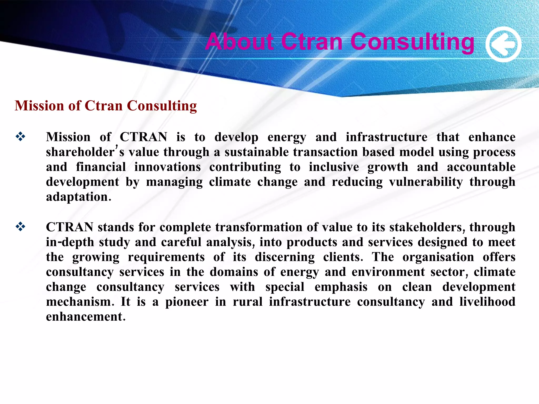 About Ctran Consulting Mission of Ctran Consulting Mission of CTRAN is to develop energy and infrastructure that enhance shareholder’s value through a sustainable transaction based model using process and financial innovations contributing to inclusive growth and accountable development by managing climate change and reducing vulnerability through adaptation. CTRAN stands for complete transformation of value to its stakeholders, through in-depth study and careful analysis, into products and services designed to meet the growing requirements of its discerning clients. The organisation offers consultancy services in the domains of energy and environment sector, climate change consultancy services with special emphasis on clean development mechanism. It is a pioneer in rural infrastructure consultancy and livelihood enhancement. 