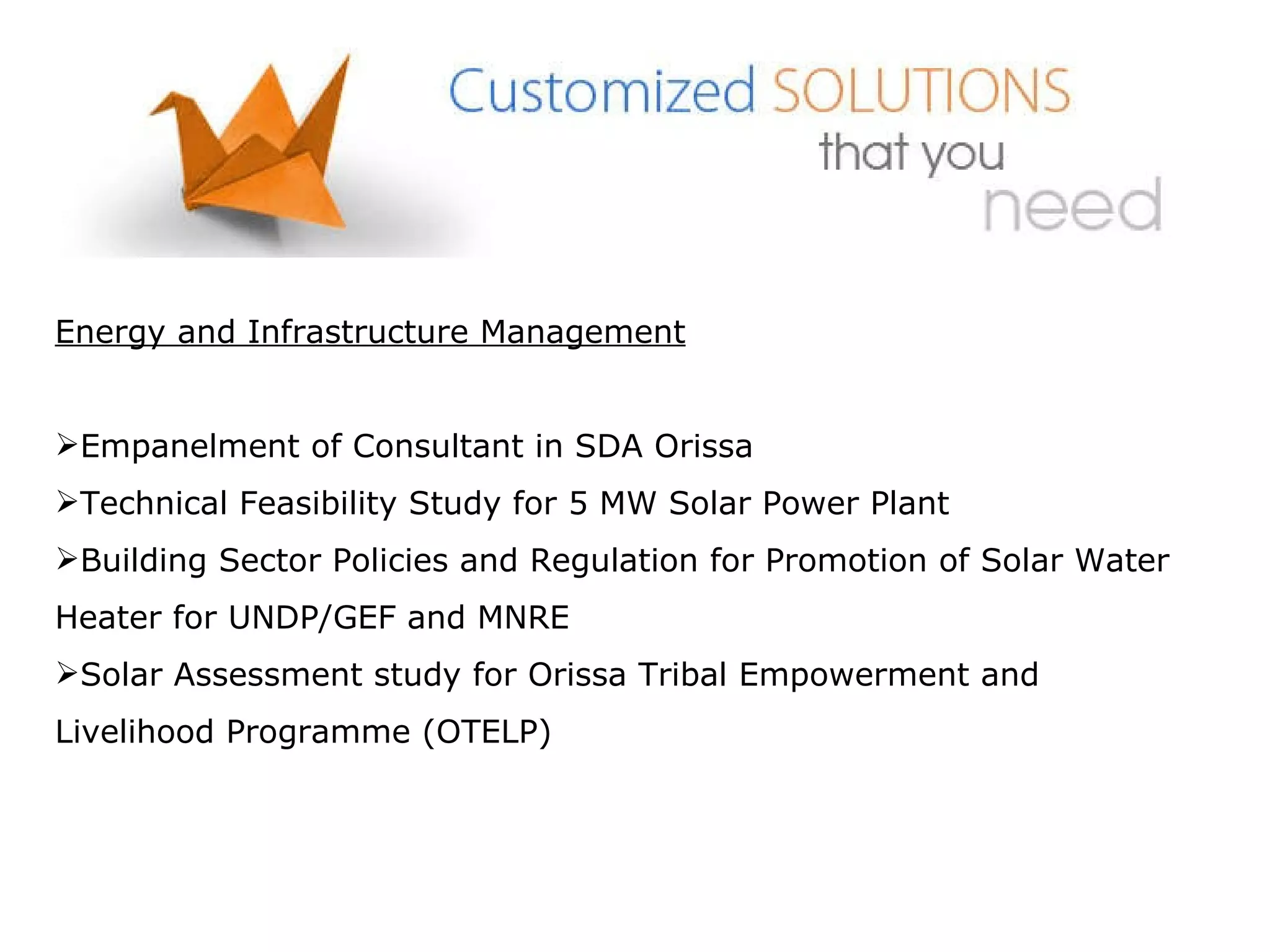 Energy and Infrastructure Management Empanelment of Consultant in SDA Orissa Technical Feasibility Study for 5 MW Solar Power Plant  Building Sector Policies and Regulation for Promotion of Solar Water Heater for UNDP/GEF and MNRE  Solar Assessment study for Orissa Tribal Empowerment and Livelihood Programme (OTELP) 
