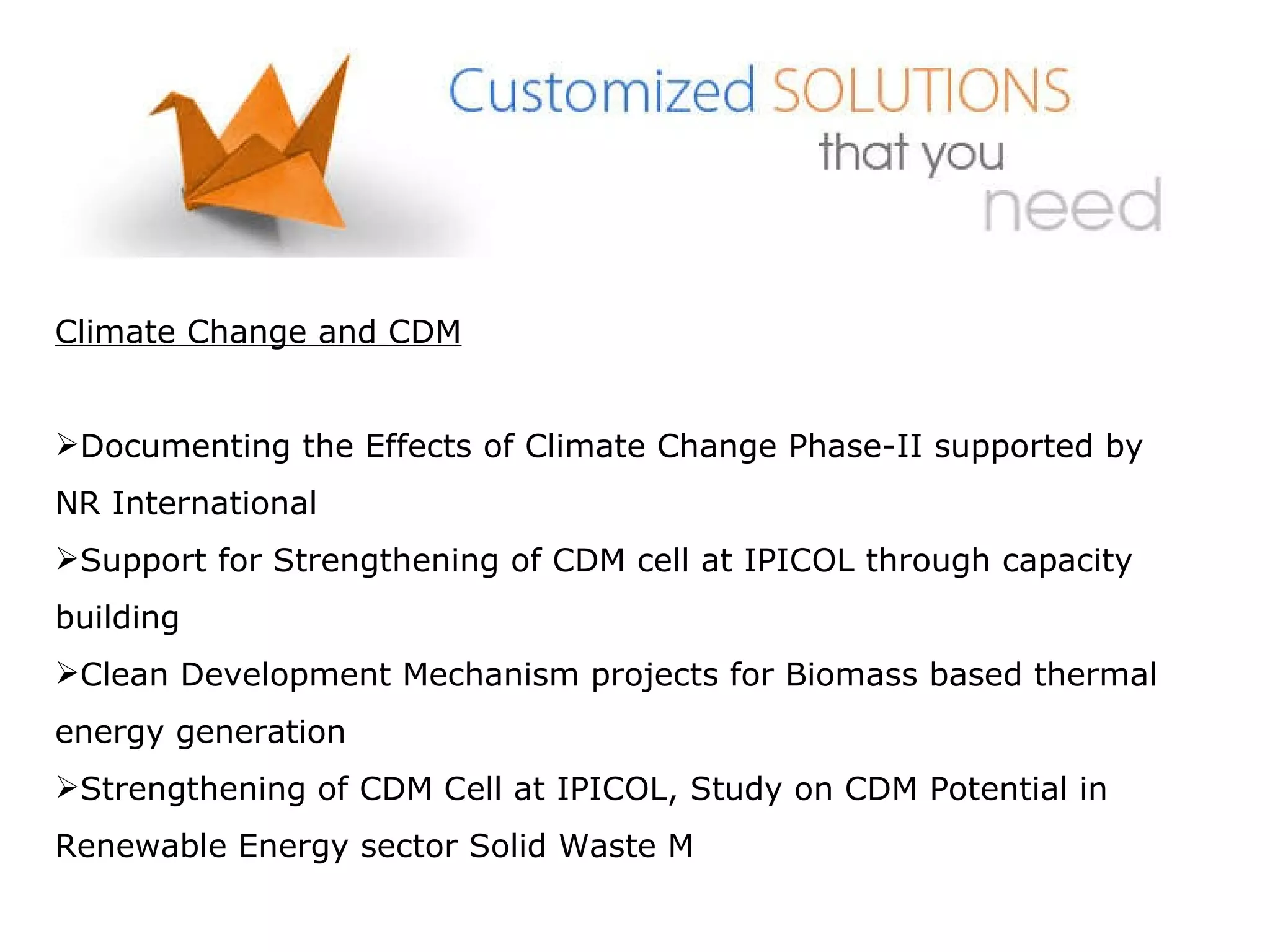 Climate Change and CDM Documenting the Effects of Climate Change Phase-II supported by NR International Support for Strengthening of CDM cell at IPICOL through capacity building Clean Development Mechanism projects for Biomass based thermal energy generation Strengthening of CDM Cell at IPICOL, Study on CDM Potential in Renewable Energy sector Solid Waste M 