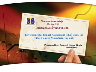 Presented by:- Saurabh Kumar Gupta (06AG3804) www.themegallery.com Summer Internship Environmental Impact Assessment (EIA) study for Fibre Cement Manufacturing unit (May-July 2010) at CTRAN CONSULTING PVT. LTD . 
