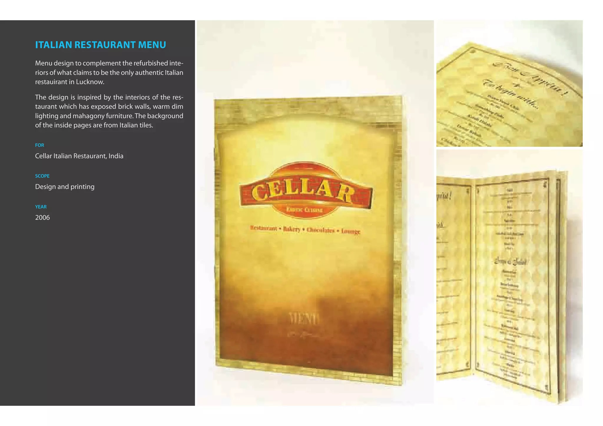 italian restaurant menu
Menu design to complement the refurbished inte-
riors of what claims to be the only authentic Italian
restauirant in Lucknow.

The design is inspired by the interiors of the res-
taurant which has exposed brick walls, warm dim
lighting and mahagony furniture. The background
of the inside pages are from Italian tiles.

for

Cellar Italian Restaurant, India

scope

Design and printing

year

2006
 