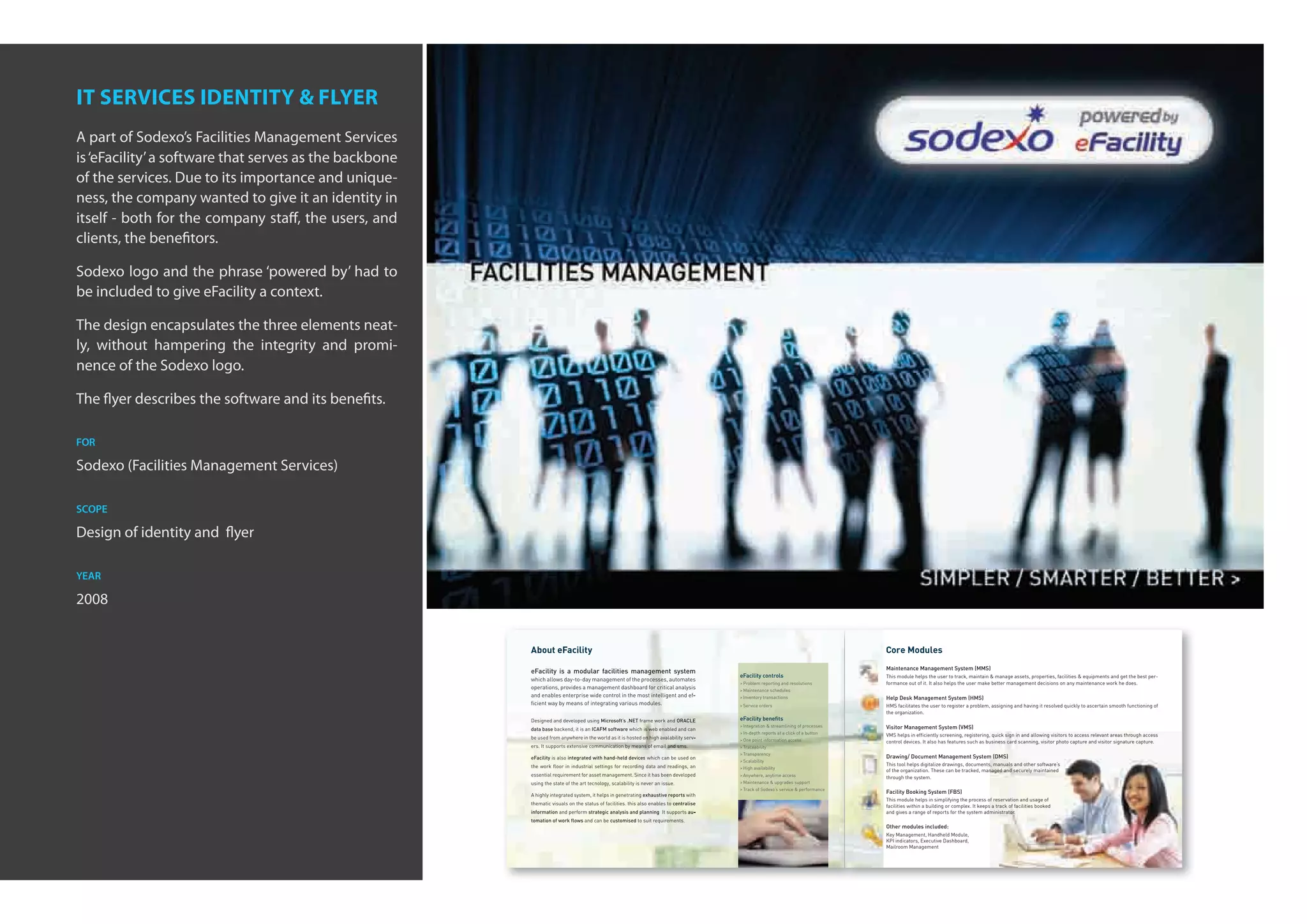 it services identity & flyer
A part of Sodexo’s Facilities Management Services
is ‘eFacility’ a software that serves as the backbone
of the services. Due to its importance and unique-
ness, the company wanted to give it an identity in
itself - both for the company staff, the users, and
clients, the benefitors.

Sodexo logo and the phrase ‘powered by’ had to
be included to give eFacility a context.

The design encapsulates the three elements neat-
ly, without hampering the integrity and promi-
nence of the Sodexo logo.

The flyer describes the software and its benefits.

for

Sodexo (Facilities Management Services)

scope

Design of identity and flyer

year

2008


                                                        About eFacility                                                                                                             Core Modules
                                                                                                                                                                                    Maintenance Management System (MMS)
                                                        eFacility is a modular facilities management system
                                                                                                                                        eFacility controls                          This module helps the user to track, maintain & manage assets, properties, facilities & equipments and get the best per-
                                                        which allows day-to-day management of the processes, automates
                                                                                                                                        > Problem reporting and resolutions         formance out of it. It also helps the user make better management decisions on any maintenance work he does.
                                                        operations, provides a management dashboard for critical analysis               > Maintenance schedules
                                                        and enables enterprise wide control in the most intelligent and ef-             > Inventory transactions                    Help Desk Management System (HMS)
                                                        ﬁcient way by means of integrating various modules.                             > Service orders                            HMS facilitates the user to register a problem, assigning and having it resolved quickly to ascertain smooth functioning of
                                                                                                                                                                                    the organization.
                                                        Designed and developed using Microsoft’s .NET frame work and ORACLE             eFacility beneﬁts
                                                                                                                                        > Integration & streamlining of processes   Visitor Management System (VMS)
                                                        data base backend, it is an ICAFM software which is web enabled and can
                                                                                                                                        > In-depth reports at a click of a button   VMS helps in efﬁciently screening, registering, quick sign in and allowing visitors to access relevant areas through access
                                                        be used from anywhere in the world as it is hosted on high avalability serv-    > One point information access              control devices. It also has features such as business card scanning, visitor photo capture and visitor signature capture.
                                                        ers. It supports extensive communication by means of email and sms.             > Traceability
                                                                                                                                        > Transparency
                                                        eFacility is also integrated with hand-held devices which can be used on                                                    Drawing/ Document Management System (DMS)
                                                                                                                                        > Scalability
                                                        the work ﬂoor in industrial settings for recording data and readings, an                                                    This tool helps digitalize drawings, documents, manuals and other software’s
                                                                                                                                        > High availability
                                                                                                                                                                                    of the organization. These can be tracked, managed and securely maintained
                                                        essential requirement for asset management. Since it has been developed         > Anywhere, anytime access                  through the system.
                                                        using the state of the art tecnology, scalability is never an issue.            > Maintenance & upgrades support
                                                                                                                                        > Track of Sodexo’s service & performance
                                                                                                                                                                                    Facility Booking System (FBS)
                                                        A highly integrated system, it helps in genetrating exhaustive reports with
                                                                                                                                                                                    This module helps in simplifying the process of reservation and usage of
                                                        thematic visuals on the status of facilities. this also enables to centralise                                               facilities within a building or complex. It keeps a track of facilities booked
                                                        information and perform strategic analysis and planning. It supports au-                                                    and gives a range of reports for the system administrator.
                                                        tomation of work ﬂows and can be customised to suit requirements.
                                                                                                                                                                                    Other modules included:
                                                                                                                                                                                    Key Management, Handheld Module,
                                                                                                                                                                                    KPI indicators, Executive Dashboard,
                                                                                                                                                                                    Mailroom Management
 