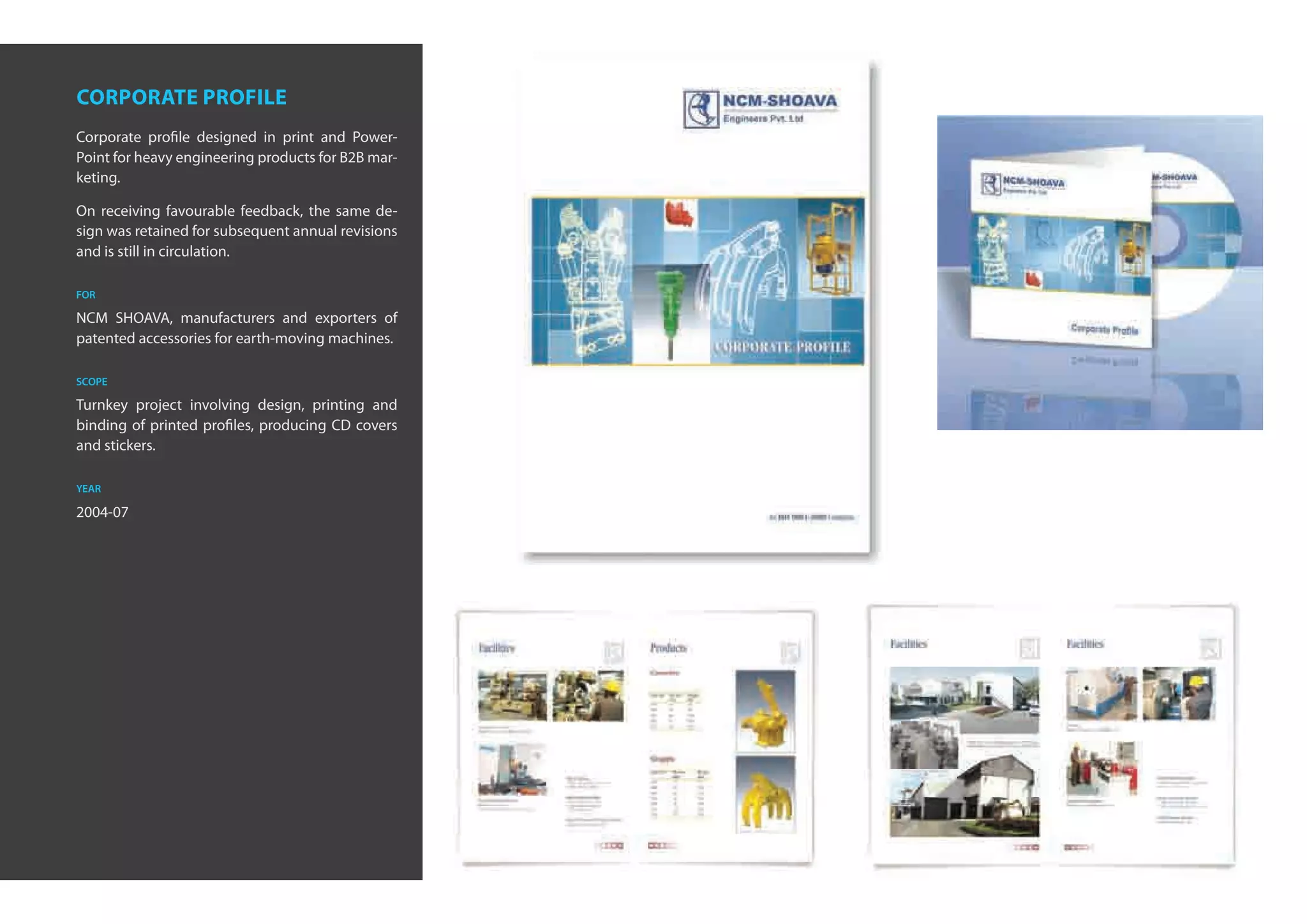 corporate profile
Corporate profile designed in print and Power-
Point for heavy engineering products for B2B mar-
keting.

On receiving favourable feedback, the same de-
sign was retained for subsequent annual revisions
and is still in circulation.

for

NCM SHOAVA, manufacturers and exporters of
patented accessories for earth-moving machines.

scope

Turnkey project involving design, printing and
binding of printed profiles, producing CD covers
and stickers.

year

2004-07
 