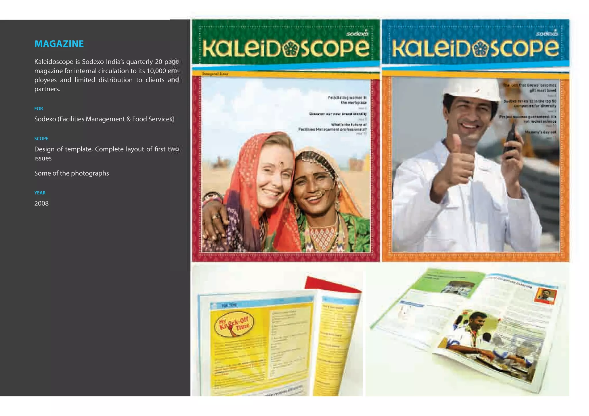 Quarterly Magazine of                                 Quarterly Magazine of


magazine
Kaleidoscope is Sodexo India’s quarterly 20-page                                            Issue 1 • India • Jun
                                                                                                                  ‘08
                                                                                                                                                  Issue 2   •   India   •   Sep ‘08

magazine for internal circulation to its 10,000 em-   Inaugural Issue
ployees and limited distribution to clients and
                                                                                                                                       The ‘Gift that Grows’ becomes
partners.                                                                                                                                              gift most loved

                                                        in business
                                                                                                                                                                             PAGE   6
                                                                                          Felicitating women in
                                                                                                  the workplace                        Sodexo ranks 12 in the top 50
                                                                                                                                            companies for diversity
for
                                                        through people
                                                                                                               PAGE   6
                                                                                                                                                                             PAGE   5
                                                                              Discover our new brand identity
                                                                                                                                     Project success guaranteed: it’s
Sodexo (Facilities Management & Food Services)                                                                 PAGE   5
                                                                                                                                                  not rocket science
                                                                                          What’s the future of                                                              PAGE   10
                                                                         Facilities Management professionals?
                                                                                                              PAGE   10                              Mommy’s day out
scope                                                                                                                                                                       PAGE   10


Design of template, Complete layout of first two
issues

Some of the photographs

year

2008

                                                                                                                          Project Management
                                                                                                                          team taste their ﬁrst
                                                                                                                          grand success
 