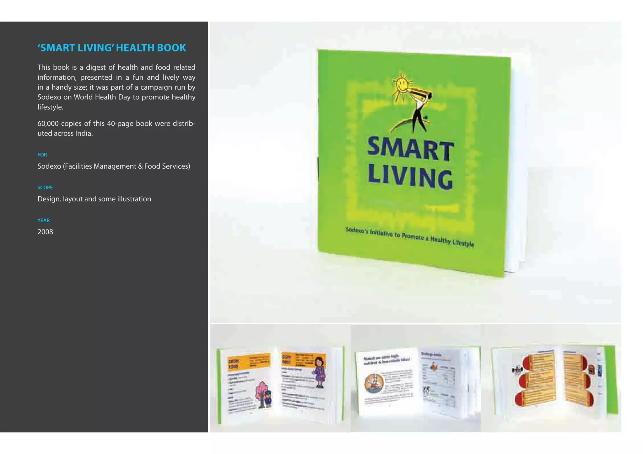 ‘smart living’ health book
This book is a digest of health and food related
information, presented in a fun and lively way
in a handy size; it was part of a campaign run by
Sodexo on World Health Day to promote healthy
lifestyle.

60,000 copies of this 40-page book were distrib-
uted across India.

for

Sodexo (Facilities Management & Food Services)

scope

Design. layout and some illustration

year

2008
 