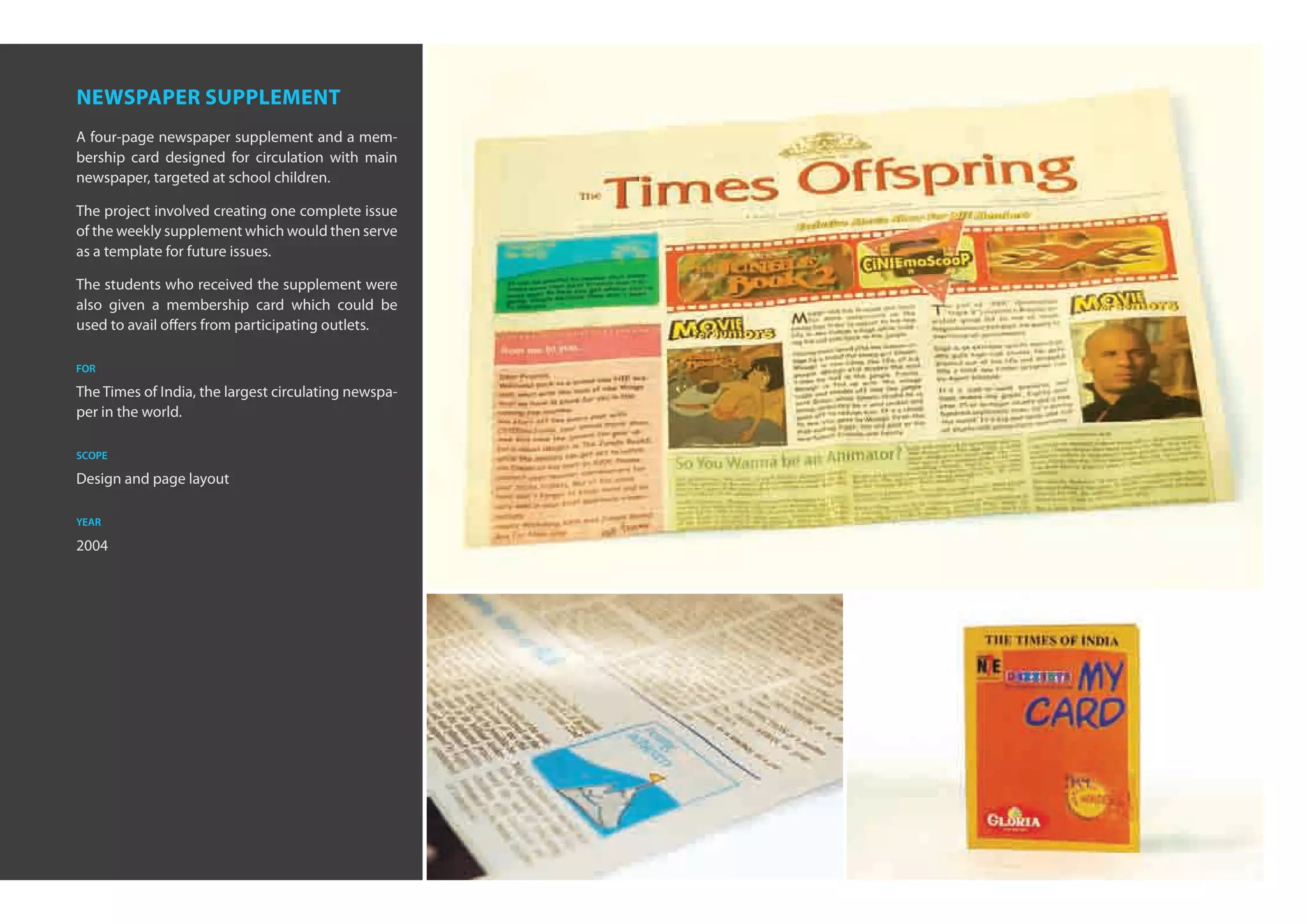 newspaper supplement
A four-page newspaper supplement and a mem-
bership card designed for circulation with main
newspaper, targeted at school children.

The project involved creating one complete issue
of the weekly supplement which would then serve
as a template for future issues.

The students who received the supplement were
also given a membership card which could be
used to avail offers from participating outlets.

for

The Times of India, the largest circulating newspa-
per in the world.

scope

Design and page layout

year

2004
 