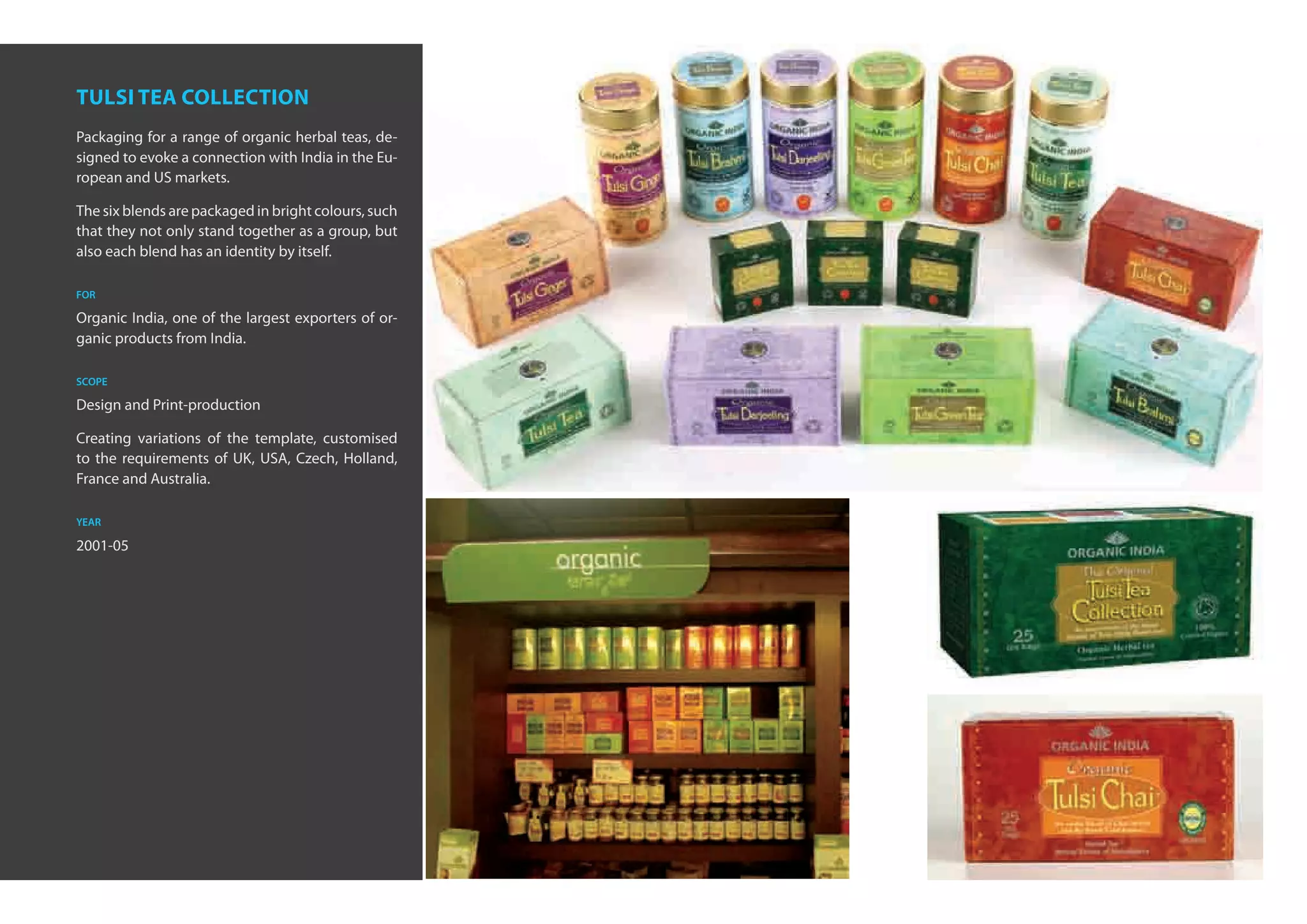 tulsi tea collection
Packaging for a range of organic herbal teas, de-
signed to evoke a connection with India in the Eu-
ropean and US markets.

The six blends are packaged in bright colours, such
that they not only stand together as a group, but
also each blend has an identity by itself.

for

Organic India, one of the largest exporters of or-
ganic products from India.

scope

Design and Print-production

Creating variations of the template, customised
to the requirements of UK, USA, Czech, Holland,
France and Australia.

year

2001-05
 