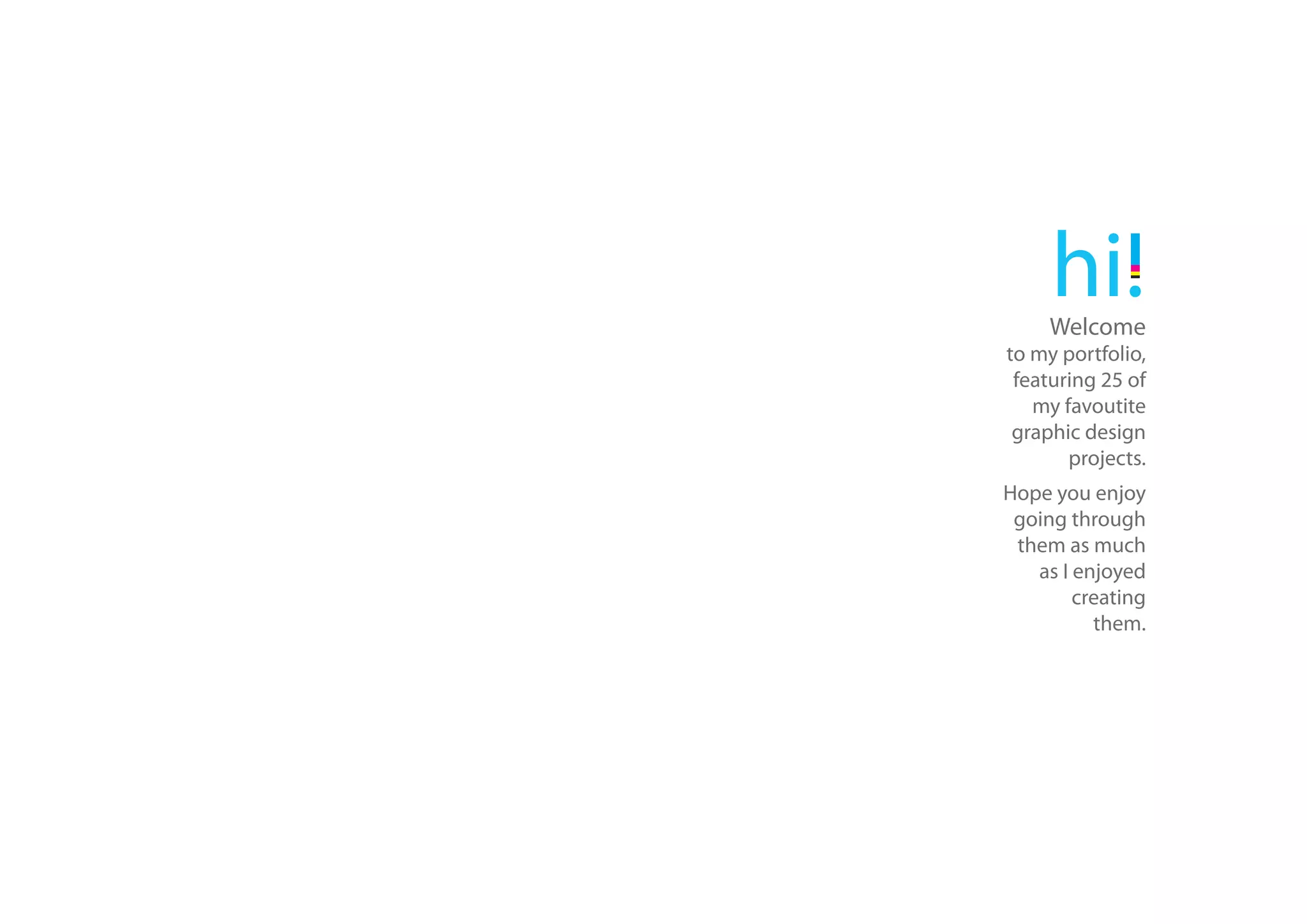 hi!
     Welcome
to my portfolio,
 featuring 25 of
   my favoutite
 graphic design
       projects.
Hope you enjoy
 going through
 them as much
   as I enjoyed
        creating
          them.
 