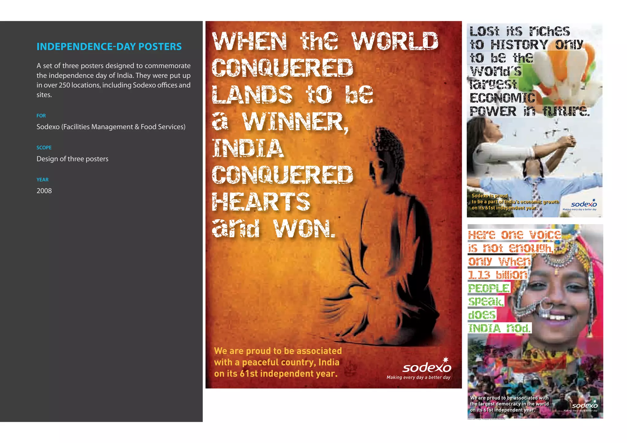 Lost its riches
independence-day posters                              WHEN the WORLD                      to HISTORY only
                                                                                          to be the
A set of three posters designed to commemorate
the independence day of India. They were put up
                                                      CONQUERED                           world´s
in over 250 locations, including Sodexo offices and                                       largest
sites.                                                LANDS to be                         ECONOMIC
                                                                                          POWER in future.
                                                      a WINNER,
for

Sodexo (Facilities Management & Food Services)

scope

Design of three posters
                                                      INDIA
year                                                  CONQUERED
2008
                                                      HEARTS
                                                                                             Sodexo is proud
                                                                                             Sodexo is proud
                                                                                             to be a part of India’s economic growth
                                                                                             to be a part of India’s economic growth
                                                                                             on its 61st independent year.
                                                                                             on its 61st independent year.



                                                      and WON.                          Here one voice
                                                                                        is not enough,
                                                                                        only when
                                                                                        1.13 billion
                                                                                        PEOPLE
                                                                                        speak,
                                                                                        does
                                                                                        INDIA nod.

                                                      We are proud to be associated
                                                      with a peaceful country, India
                                                      on its 61st independent year.

                                                                                          We are proud to be associated with
                                                                                          We are proud to be associated with
                                                                                          the largest democracy in the world
                                                                                          the largest democracy in the world
                                                                                          on its 61st independent year.
                                                                                          on its 61st independent year.
                                                                                       Indians with Tiranga: Photograph by Vasudev Bhandarkar
 