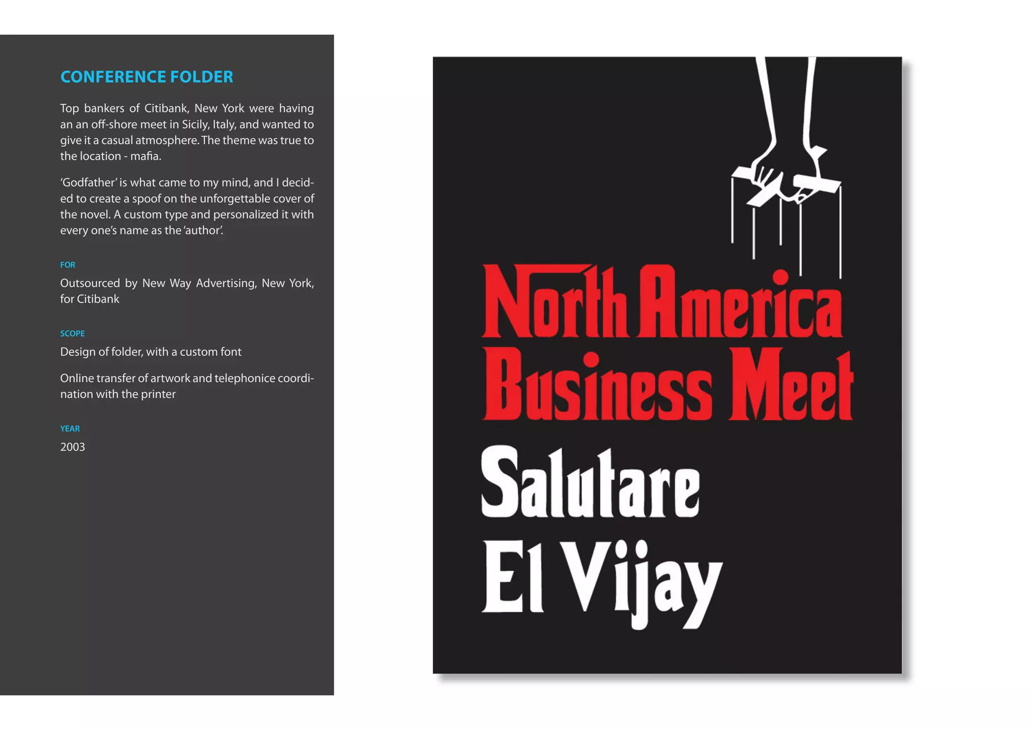 conference folder
Top bankers of Citibank, New York were having
an an off-shore meet in Sicily, Italy, and wanted to
give it a casual atmosphere. The theme was true to
the location - mafia.

‘Godfather’ is what came to my mind, and I decid-
ed to create a spoof on the unforgettable cover of
the novel. A custom type and personalized it with
every one’s name as the ‘author’.

for

Outsourced by New Way Advertising, New York,
for Citibank

scope

Design of folder, with a custom font

Online transfer of artwork and telephonice coordi-
nation with the printer

year

2003
 