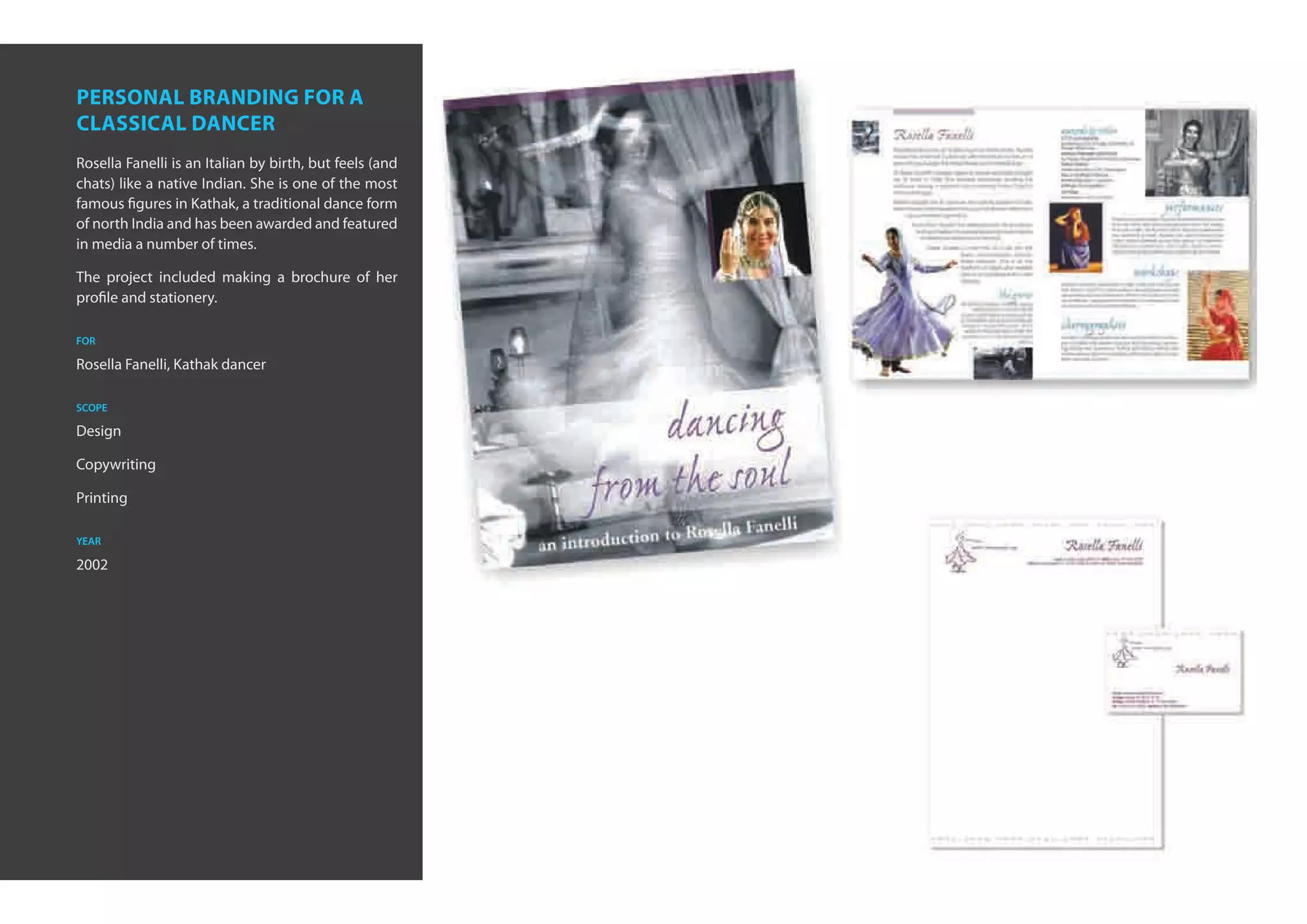 personal branding for a
classical dancer
Rosella Fanelli is an Italian by birth, but feels (and
chats) like a native Indian. She is one of the most
famous figures in Kathak, a traditional dance form
of north India and has been awarded and featured
in media a number of times.

The project included making a brochure of her
profile and stationery.

for

Rosella Fanelli, Kathak dancer

scope

Design

Copywriting

Printing

year

2002
 