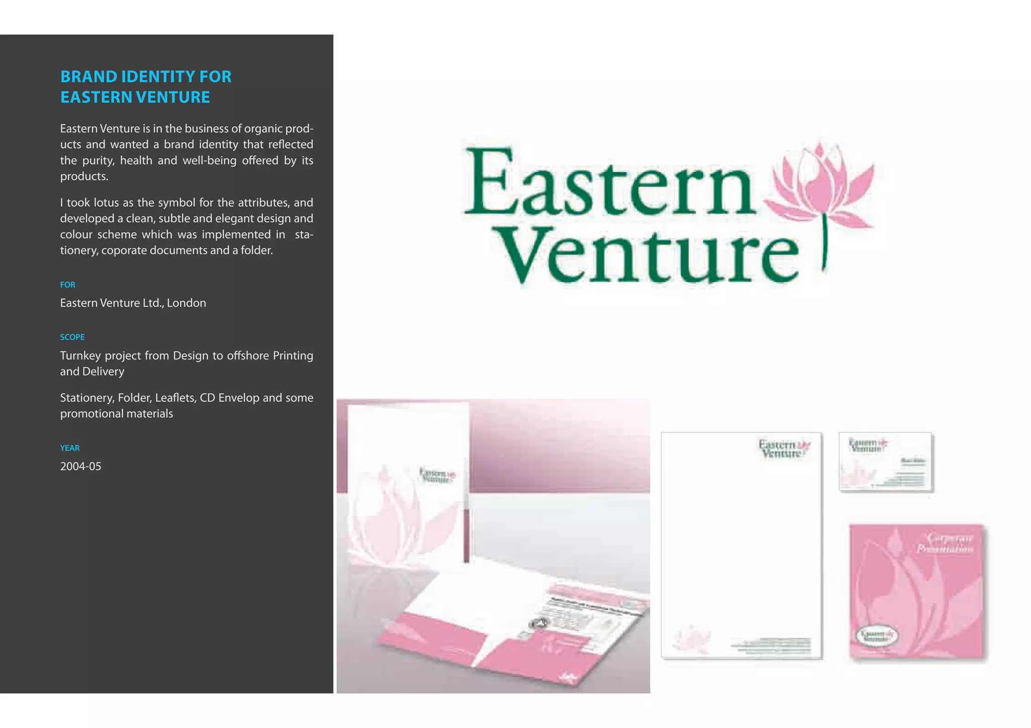 brand identity for
eastern venture
Eastern Venture is in the business of organic prod-
ucts and wanted a brand identity that reflected
the purity, health and well-being offered by its
products.

I took lotus as the symbol for the attributes, and
developed a clean, subtle and elegant design and
colour scheme which was implemented in sta-
tionery, coporate documents and a folder.

for

Eastern Venture Ltd., London

scope

Turnkey project from Design to offshore Printing
and Delivery

Stationery, Folder, Leaflets, CD Envelop and some
promotional materials

year

2004-05
 