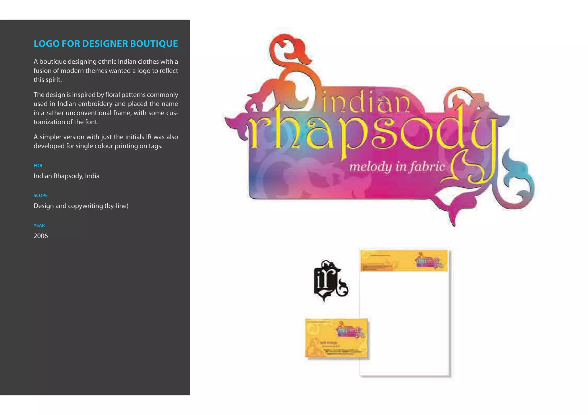 logo for designer boutique
A boutique designing ethnic Indian clothes with a
fusion of modern themes wanted a logo to reflect
this spirit.

The design is inspired by floral patterns commonly
used in Indian embroidery and placed the name
in a rather unconventional frame, with some cus-
tomization of the font.

A simpler version with just the initials IR was also
developed for single colour printing on tags.

for

Indian Rhapsody, India

scope

Design and copywriting (by-line)

year

2006
 
