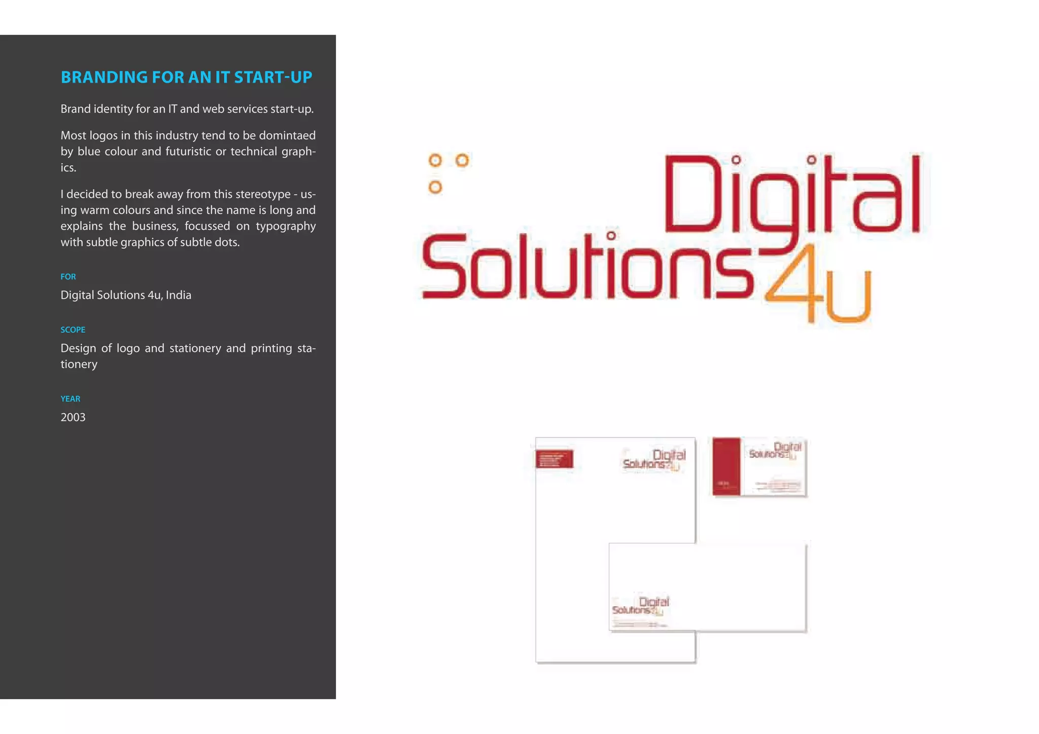 branding for an it start-up
Brand identity for an IT and web services start-up.

Most logos in this industry tend to be domintaed
by blue colour and futuristic or technical graph-
ics.

I decided to break away from this stereotype - us-
ing warm colours and since the name is long and
explains the business, focussed on typography
with subtle graphics of subtle dots.

for

Digital Solutions 4u, India

scope

Design of logo and stationery and printing sta-
tionery

year

2003
 