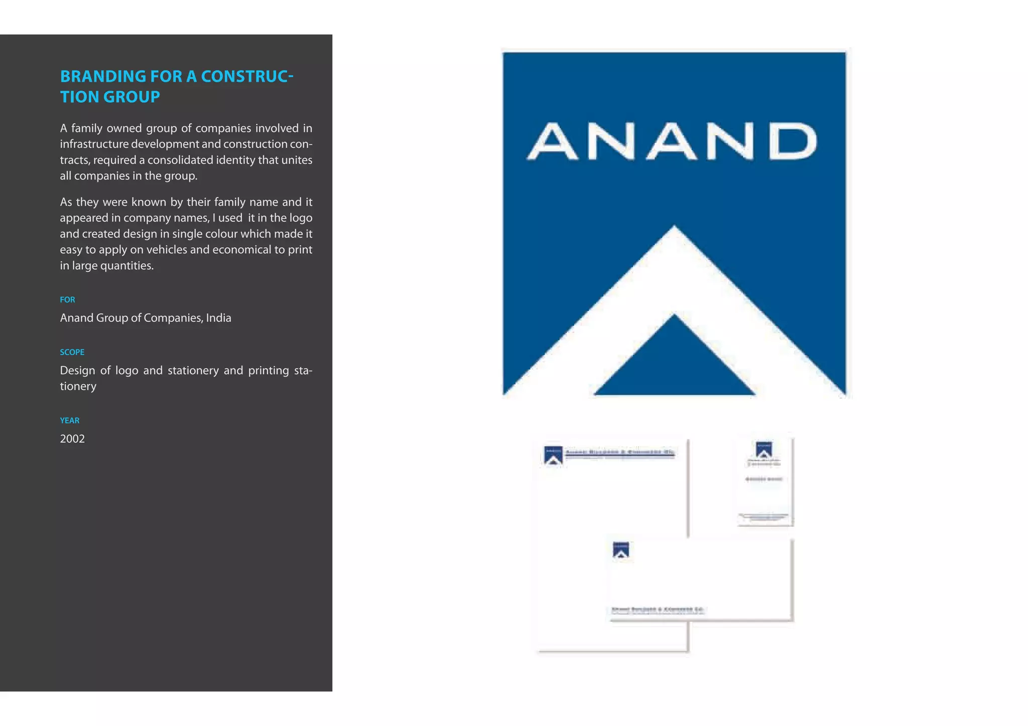branding for a construc-
tion group
A family owned group of companies involved in
infrastructure development and construction con-
tracts, required a consolidated identity that unites
all companies in the group.

As they were known by their family name and it
appeared in company names, I used it in the logo
and created design in single colour which made it
easy to apply on vehicles and economical to print
in large quantities.

for

Anand Group of Companies, India

scope

Design of logo and stationery and printing sta-
tionery

year

2002
 