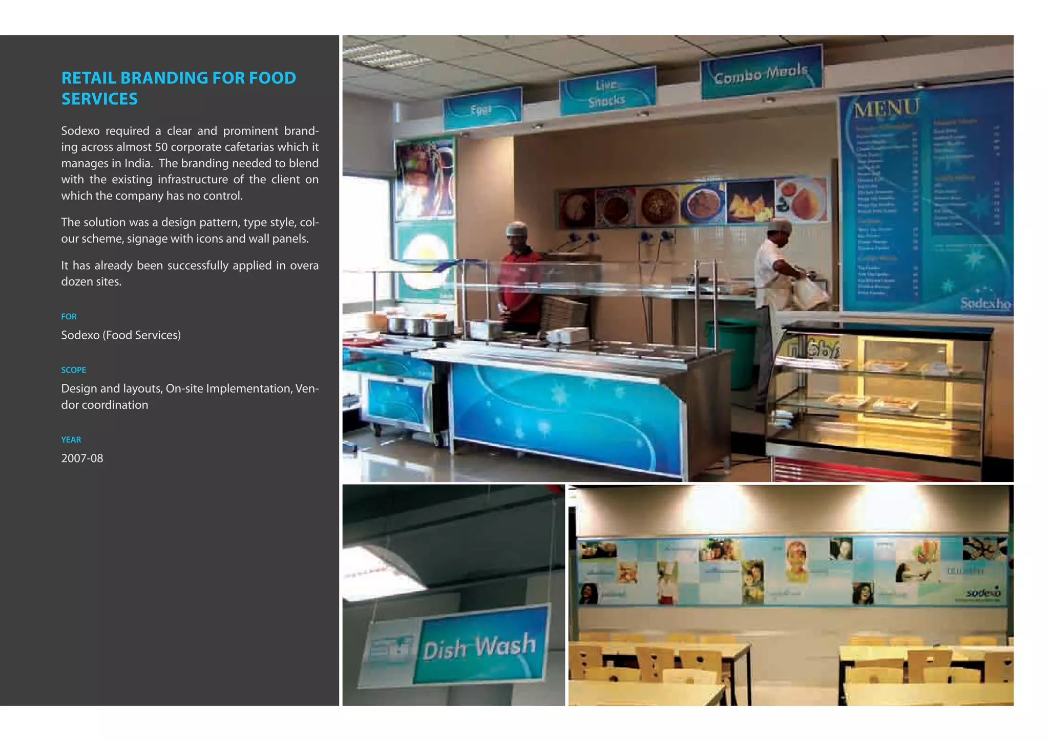 retail branding for food
services
Sodexo required a clear and prominent brand-
ing across almost 50 corporate cafetarias which it
manages in India. The branding needed to blend
with the existing infrastructure of the client on
which the company has no control.

The solution was a design pattern, type style, col-
our scheme, signage with icons and wall panels.

It has already been successfully applied in overa
dozen sites.

for

Sodexo (Food Services)

scope

Design and layouts, On-site Implementation, Ven-
dor coordination

year

2007-08
 