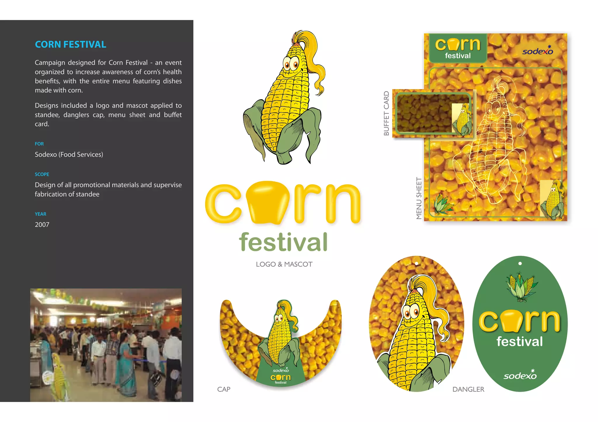corn festival
Campaign designed for Corn Festival - an event
organized to increase awareness of corn’s health
benefits, with the entire menu featuring dishes
made with corn.

Designs included a logo and mascot applied to
standee, danglers cap, menu sheet and buffet
card.

for

Sodexo (Food Services)

scope

Design of all promotional materials and supervise
fabrication of standee

year

2007
 