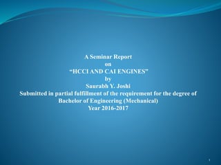 A Seminar Report
on
“HCCI AND CAI ENGINES”
by
Saurabh Y. Joshi
Submitted in partial fulfillment of the requirement for the degree of
Bachelor of Engineering (Mechanical)
Year 2016-2017
1
 