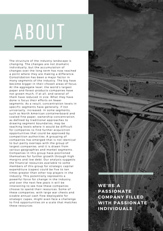 About
The structure of the industry landscape is
changing. The changes are not dramatic
individually, but the accumulation of
changes over the long term has now reached
a point where they are making a difference.
Consolidation has been a major factor in
many segments of the industry. The big have
become bigger in their chosen areas of focus.
At the aggregate level, the world’s largest
paper and forest-products companies have
not grown much, if at all, and several of
them have reduced in size. What they have
done is focus their efforts on fewer
segments. As a result, concentration levels in
specific segments have generally, if not
universally, increased. In some segments,
such as North American containerboard and
coated fine paper, ownership concentration,
as defined by traditional approaches to
drawing segment boundaries, may be
reaching levels where it would be difficult
for companies to find further acquisition
opportunities that could be approved by
competition authorities. A grouping of
companies has emerged that is not identical
to but partly overlaps with the group of
largest companies, and it is drawn from
various geographies and market segments.
Companies in this group have positioned
themselves for further growth through high
margins and low debt. Our analysis suggests
the financial resources available to some
members of this group for strategic capital
expenditure (capex) could be five to ten
times greater than other top players in the
industry. This potentially represents a
powerful force for change in the industry,
and over the next few years it will be
interesting to see how these companies
choose to spend their resources. Some of
these companies, with large war chests and
sizable annual cash flow deployable for
strategic capex, might even face a challenge
to find opportunities on a scale that matches
these resources
WE'RE A
PASSIONATE
COMPANY FILLED
WITH PASSIONATE
INDIVIDUALS
 