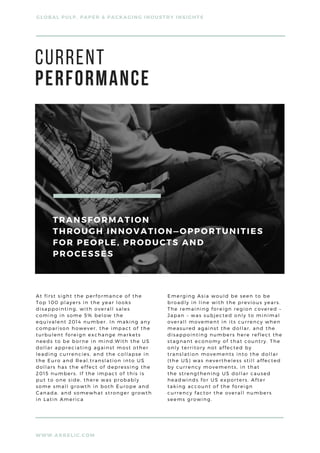 WWW.ARRELIC.COM
GLOBAL PULP, PAPER & PACKAGING INDUSTRY INSIGHTS
At first sight the performance of the
Top 100 players in the year looks
disappointing, with overall sales
coming in some 5% below the
equivalent 2014 number. In making any
comparison however, the impact of the
turbulent foreign exchange markets
needs to be borne in mind.With the US
dollar appreciating against most other
leading currencies, and the collapse in
the Euro and Real,translation into US
dollars has the effect of depressing the
2015 numbers. If the impact of this is
put to one side, there was probably
some small growth in both Europe and
Canada, and somewhat stronger growth
in Latin America
Emerging Asia would be seen to be
broadly in line with the previous years.
The remaining foreign region covered –
Japan – was subjected only to minimal
overall movement in its currency when
measured against the dollar, and the
disappointing numbers here reflect the
stagnant economy of that country. The
only territory not affected by
translation movements into the dollar
(the US) was nevertheless still affected
by currency movements, in that
the strengthening US dollar caused
headwinds for US exporters. After
taking account of the foreign
currency factor the overall numbers
seems growing.
CURRENT 
PERFORMANCE
TRANSFORMATION
THROUGH INNOVATION—OPPORTUNITIES
FOR PEOPLE, PRODUCTS AND
PROCESSES
 