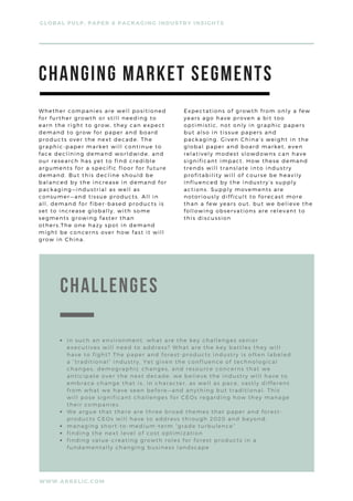 Whether companies are well positioned
for further growth or still needing to
earn the right to grow, they can expect
demand to grow for paper and board
products over the next decade. The
graphic-paper market will continue to
face declining demand worldwide, and
our research has yet to find credible
arguments for a specific floor for future
demand. But this decline should be
balanced by the increase in demand for
packaging—industrial as well as
consumer—and tissue products. All in
all, demand for fiber-based products is
set to increase globally, with some
segments growing faster than
others.The one hazy spot in demand
might be concerns over how fast it will
grow in China.
Expectations of growth from only a few
years ago have proven a bit too
optimistic, not only in graphic papers
but also in tissue papers and
packaging. Given China’s weight in the
global paper and board market, even
relatively modest slowdowns can have
significant impact. How these demand
trends will translate into industry
profitability will of course be heavily
influenced by the industry’s supply
actions. Supply movements are
notoriously difficult to forecast more
than a few years out, but we believe the
following observations are relevant to
this discussion
GLOBAL PULP, PAPER & PACKAGING INDUSTRY INSIGHTS
WWW.ARRELIC.COM
CHANGING MARKET SEGMENTS
cHALLENGES
In such an environment, what are the key challenges senior
executives will need to address? What are the key battles they will
have to fight? The paper and forest-products industry is often labeled
a “traditional” industry. Yet given the confluence of technological
changes, demographic changes, and resource concerns that we
anticipate over the next decade, we believe the industry will have to
embrace change that is, in character, as well as pace, vastly different
from what we have seen before—and anything but traditional. This
will pose significant challenges for CEOs regarding how they manage
their companies.
We argue that there are three broad themes that paper and forest-
products CEOs will have to address through 2020 and beyond:
managing short-to-medium-term “grade turbulence”
finding the next level of cost optimization
finding value-creating growth roles for forest products in a
fundamentally changing business landscape
 