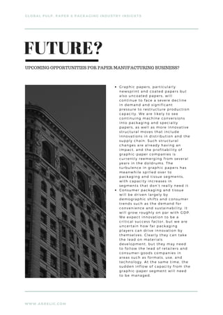 WWW.ARRELIC.COM
GLOBAL PULP, PAPER & PACKAGING INDUSTRY INSIGHTS
Graphic papers, particularly
newsprint and coated papers but
also uncoated papers, will
continue to face a severe decline
in demand and significant
pressure to restructure production
capacity. We are likely to see
continuing machine conversions
into packaging and specialty
papers, as well as more innovative
structural moves that include
innovations in distribution and the
supply chain. Such structural
changes are already having an
impact, and the profitability of
graphic-paper companies is
currently reemerging from several
years in the doldrums. The
turbulence in graphic papers has
meanwhile spilled over to
packaging and tissue segments,
with capacity increases in
segments that don’t really need it
Consumer packaging and tissue
will be driven largely by
demographic shifts and consumer
trends such as the demand for
convenience and sustainability. It
will grow roughly on par with GDP.
We expect innovation to be a
critical success factor, but we are
uncertain how far packaging
players can drive innovation by
themselves. Clearly they can take
the lead on materials
development, but they may need
to follow the lead of retailers and
consumer-goods companies in
areas such as formats, use, and
technology. At the same time, the
sudden inflow of capacity from the
graphic-paper segment will need
to be managed.
FUTURE?
UPCOMING OPPORTUNITIES FOR PAPER MANUFACTURING BUSINESS?
 