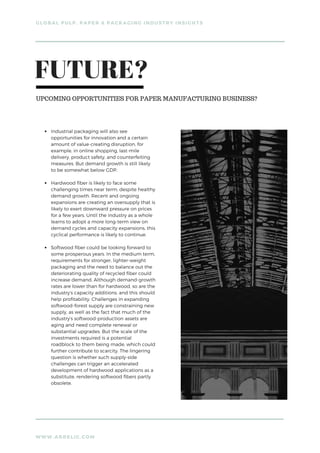 WWW.ARRELIC.COM
GLOBAL PULP, PAPER & PACKAGING INDUSTRY INSIGHTS
Industrial packaging will also see
opportunities for innovation and a certain
amount of value-creating disruption, for
example, in online shopping, last-mile
delivery, product safety, and counterfeiting
measures. But demand growth is still likely
to be somewhat below GDP.
Hardwood fiber is likely to face some
challenging times near term, despite healthy
demand growth. Recent and ongoing
expansions are creating an oversupply that is
likely to exert downward pressure on prices
for a few years. Until the industry as a whole
learns to adopt a more long-term view on
demand cycles and capacity expansions, this
cyclical performance is likely to continue.
Softwood fiber could be looking forward to
some prosperous years. In the medium term,
requirements for stronger, lighter-weight
packaging and the need to balance out the
deteriorating quality of recycled fiber could
increase demand. Although demand-growth
rates are lower than for hardwood, so are the
industry’s capacity additions, and this should
help profitability. Challenges in expanding
softwood-forest supply are constraining new
supply, as well as the fact that much of the
industry’s softwood-production assets are
aging and need complete renewal or
substantial upgrades. But the scale of the
investments required is a potential
roadblock to them being made, which could
further contribute to scarcity. The lingering
question is whether such supply-side
challenges can trigger an accelerated
development of hardwood applications as a
substitute, rendering softwood fibers partly
obsolete.
FUTURE?
UPCOMING OPPORTUNITIES FOR PAPER MANUFACTURING BUSINESS?
 