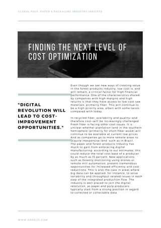 WWW.ARRELIC.COM
GLOBAL PULP, PAPER & PACKAGING INDUSTRY INSIGHTS
Finding the next level of
cost optimization
Even though we see new ways of creating value
in the forest-products industry, low cost is, and
will remain, a critical factor for high financial
performance. One of the characteristics shared
by companies with high margins and high
returns is that they have access to low-cost raw
materials, primarily fiber. This will continue to
be a high-priority area, albeit with some twists
compared with today.
In recycled fiber, availability and quality—and
therefore cost—will be increasingly challenged.
Fresh fiber is facing other cost issues. It is
unclear whether plantation land in the southern
hemisphere (primarily for short-fiber wood) will
continue to be available at current low prices.
And as companies go to more remote areas to
acquire inexpensive land, such as in Brazil,
The paper and forest-products industry has
much to gain from embracing digital
manufacturing: according to our estimates, this
could reduce the total cost base of a producer
by as much as 15 percent. New applications,
such as forestry monitoring using drones or
remote mill automation, present tremendous
opportunities for increased efficiency and cost
reductions. This is also the case in areas where
big data can be applied, for instance, to solve
variability and throughput-related issues in each
step of the integrated production flow. The
industry is well placed to join the digital
revolution, as paper and pulp producers
typically start from a strong position in regard
to collected or collectable data.
"DIGITAL
REVOLUTION WILL
LEAD TO COST-
IMPROVEMENT
OPPORTUNITIES."
 