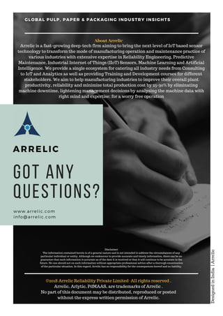 Got any
Questions?
www.arrelic.com
info@arrelic.com
GLOBAL PULP, PAPER & PACKAGING INDUSTRY INSIGHTS
ARRELIC
©2018 Arrelic Reliability Private Limited ·All rights reserved .
Arrelic, Arlytic, PdMAAS, are trademarks of Arrelic .
No part of this document may be distributed, reproduced or posted
without the express written permission of Arrelic.
DesignedinIndia|Arrelic
Arrelic is a fast-growing deep-tech firm aiming to bring the next level of IoT based sensor
technology to transform the mode of manufacturing operation and maintenance practice of
various industries with extensive expertise in Reliability Engineering, Predictive
Maintenance, Industrial Internet of Things (IIoT) Sensors, Machine Learning and Artificial
Intelligence. We provide a single ecosystem for catering all industry needs from Consulting
to IoT and Analytics as well as providing Training and Development courses for different
stakeholders. We aim to help manufacturing industries to improve their overall plant
productivity, reliability and minimize total production cost by 25-30% by eliminating
machine downtime, lightening management decisions by analysing the machine data with
right mind and expertise; for a worry free operation
About Arrelic
Disclaimer
The information contained herein is of a general nature and is not intended to address the circumstances of any
particular individual or entity. Although we endeavour to provide accurate and timely information, there can be no
guarantee that such information is accurate as of the date it is received or that it will continue to be accurate in the
future. No one should act on such information without appropriate professional advice after a thorough examination
of the particular situation. In this regard, Arrelic has no responsibility for the consequences hereof and no liability.
 