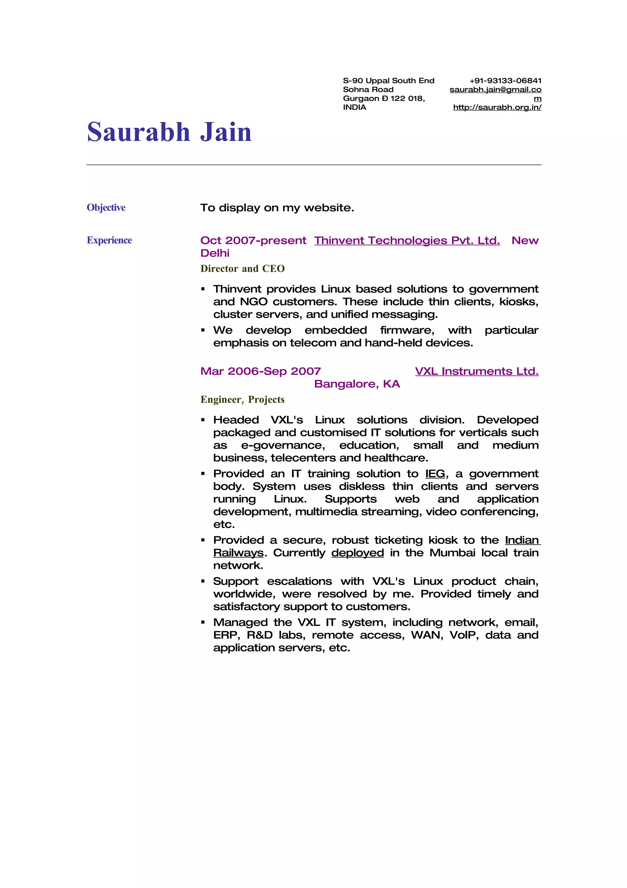 S-90 Uppal South End        +91-93133-06841
                                     Sohna Road             saurabh.jain@gmail.co
                                     Gurgaon – 122 018,                          m
                                     INDIA                   http://saurabh.org.in/



Saurabh Jain

Objective    To display on my website.


Experience   Oct 2007-present Thinvent Technologies Pvt. Ltd.              New
             Delhi
             Director and CEO
              Thinvent provides Linux based solutions to government
               and NGO customers. These include thin clients, kiosks,
               cluster servers, and unified messaging.
              We develop embedded firmware, with particular
               emphasis on telecom and hand-held devices.

             Mar 2006-Sep 2007                      VXL Instruments Ltd.
                                Bangalore, KA
             Engineer, Projects
              Headed VXL's Linux solutions division. Developed
               packaged and customised IT solutions for verticals such
               as e-governance, education, small and medium
               business, telecenters and healthcare.
              Provided an IT training solution to IEG, a government
               body. System uses diskless thin clients and servers
               running    Linux.   Supports   web    and   application
               development, multimedia streaming, video conferencing,
               etc.
              Provided a secure, robust ticketing kiosk to the Indian
               Railways. Currently deployed in the Mumbai local train
               network.
              Support escalations with VXL's Linux product chain,
               worldwide, were resolved by me. Provided timely and
               satisfactory support to customers.
              Managed the VXL IT system, including network, email,
               ERP, R&D labs, remote access, WAN, VoIP, data and
               application servers, etc.
 