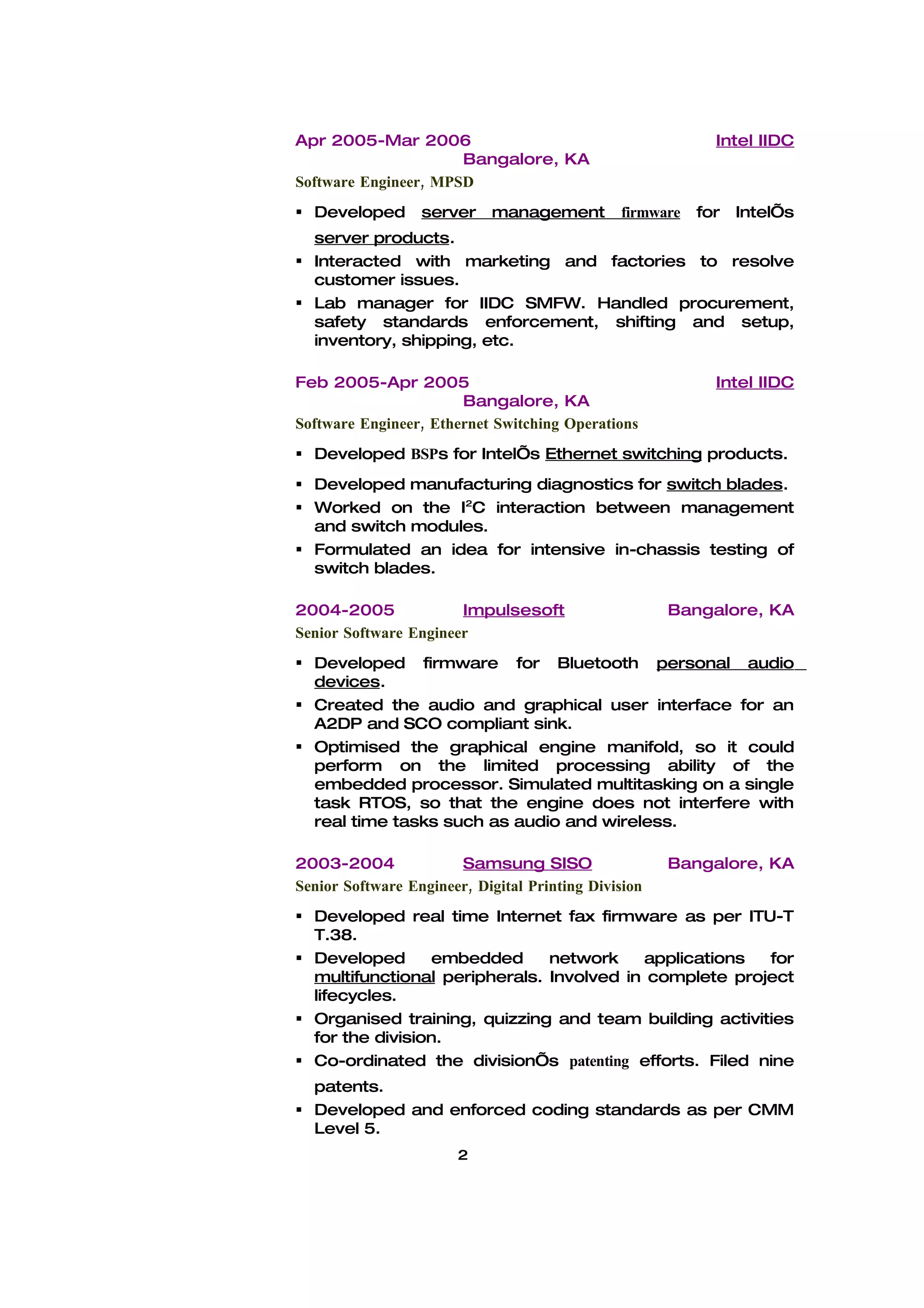 Apr 2005-Mar 2006                                           Intel IIDC
                      Bangalore, KA
Software Engineer, MPSD
 Developed       server    management         firmware   for   Intel’s
  server products.
 Interacted with marketing and factories to resolve
  customer issues.
 Lab manager for IIDC SMFW. Handled procurement,
  safety standards enforcement, shifting and setup,
  inventory, shipping, etc.

Feb 2005-Apr 2005                                           Intel IIDC
                       Bangalore, KA
Software Engineer, Ethernet Switching Operations
 Developed BSPs for Intel’s Ethernet switching products.
 Developed manufacturing diagnostics for switch blades.
 Worked on the I2C interaction between management
  and switch modules.
 Formulated an idea for intensive in-chassis testing of
  switch blades.

2004-2005              Impulsesoft                    Bangalore, KA
Senior Software Engineer
 Developed firmware for Bluetooth personal audio
  devices.
 Created the audio and graphical user interface for an
  A2DP and SCO compliant sink.
 Optimised the graphical engine manifold, so it could
  perform on the limited processing ability of the
  embedded processor. Simulated multitasking on a single
  task RTOS, so that the engine does not interfere with
  real time tasks such as audio and wireless.

2003-2004              Samsung SISO                   Bangalore, KA
Senior Software Engineer, Digital Printing Division
 Developed real time Internet fax firmware as per ITU-T
  T.38.
 Developed      embedded      network    applications  for
  multifunctional peripherals. Involved in complete project
  lifecycles.
 Organised training, quizzing and team building activities
  for the division.
 Co-ordinated the division’s patenting efforts. Filed nine
  patents.
 Developed and enforced coding standards as per CMM
  Level 5.
                       2
 