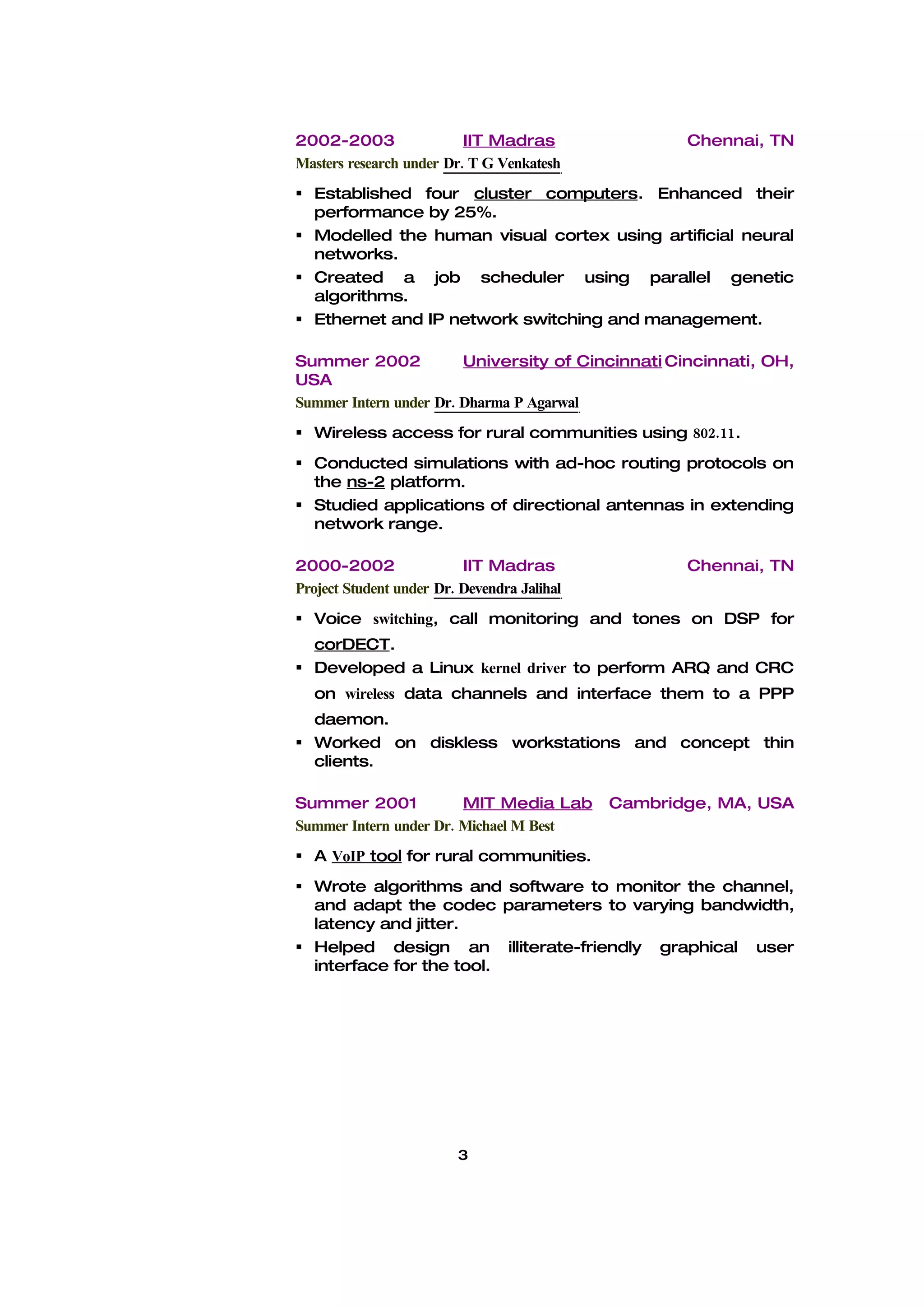 2002-2003                 IIT Madras                Chennai, TN
Masters research under Dr. T G Venkatesh
 Established four cluster computers. Enhanced their
  performance by 25%.
 Modelled the human visual cortex using artificial neural
  networks.
 Created a job scheduler using parallel genetic
  algorithms.
 Ethernet and IP network switching and management.

Summer 2002             University of Cincinnati Cincinnati, OH,
USA
Summer Intern under Dr. Dharma P Agarwal
 Wireless access for rural communities using 802.11.
 Conducted simulations with ad-hoc routing protocols on
  the ns-2 platform.
 Studied applications of directional antennas in extending
  network range.

2000-2002                 IIT Madras                Chennai, TN
Project Student under Dr. Devendra Jalihal
 Voice switching, call monitoring and tones on DSP for
  corDECT.
 Developed a Linux kernel driver to perform ARQ and CRC
  on wireless data channels and interface them to a PPP
  daemon.
 Worked on diskless workstations and concept thin
  clients.

Summer 2001             MIT Media Lab        Cambridge, MA, USA
Summer Intern under Dr. Michael M Best
 A VoIP tool for rural communities.
 Wrote algorithms and software to monitor the channel,
  and adapt the codec parameters to varying bandwidth,
  latency and jitter.
 Helped design an illiterate-friendly graphical user
  interface for the tool.




                         3
 