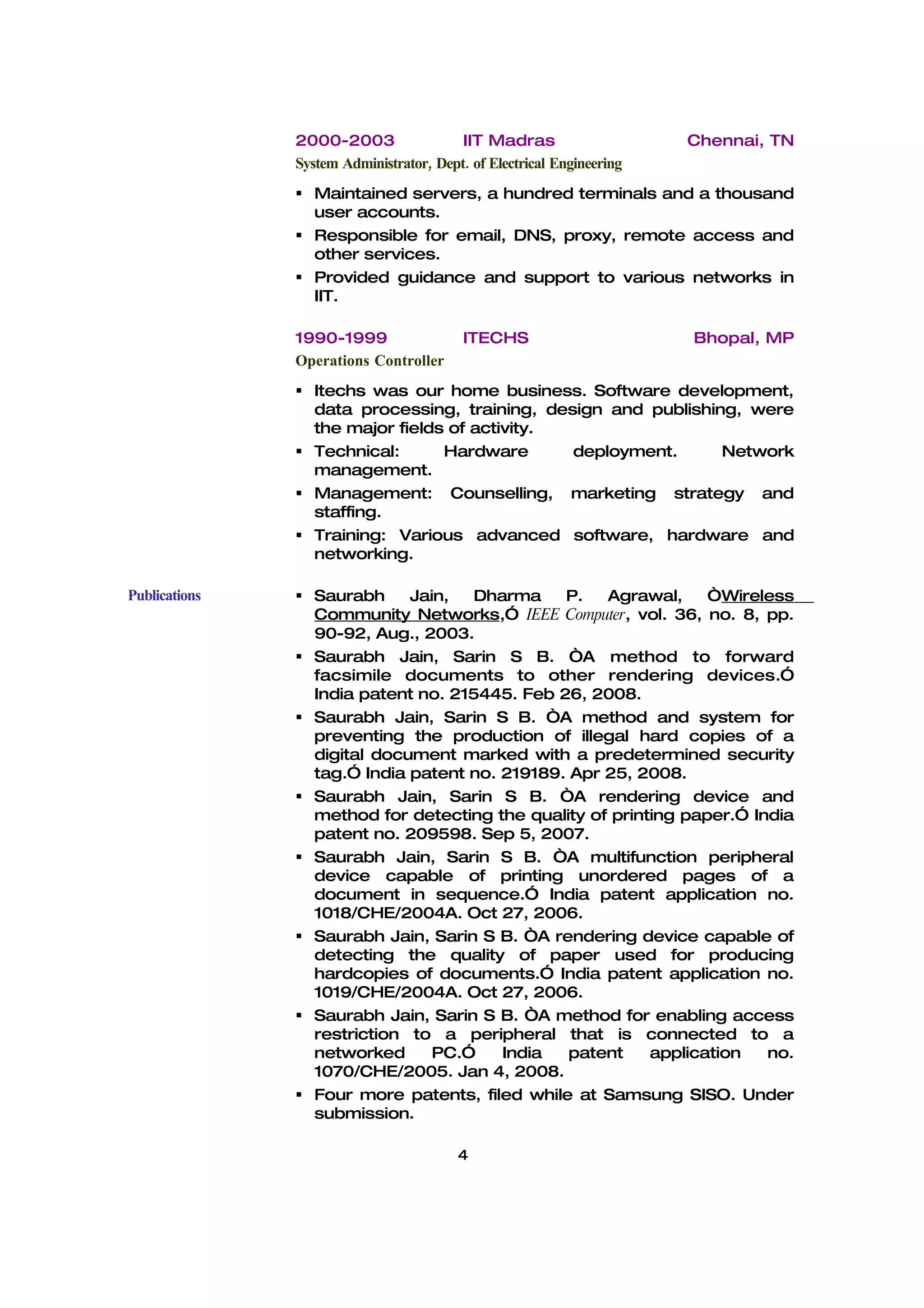 2000-2003                 IIT Madras                    Chennai, TN
               System Administrator, Dept. of Electrical Engineering
                Maintained servers, a hundred terminals and a thousand
                 user accounts.
                Responsible for email, DNS, proxy, remote access and
                 other services.
                Provided guidance and support to various networks in
                 IIT.

               1990-1999                  ITECHS                       Bhopal, MP
               Operations Controller
                Itechs was our home business. Software development,
                 data processing, training, design and publishing, were
                 the major fields of activity.
                Technical:      Hardware      deployment.      Network
                 management.
                Management: Counselling, marketing strategy and
                 staffing.
                Training: Various advanced software, hardware and
                 networking.

Publications    Saurabh     Jain,   Dharma    P.   Agrawal,     “Wireless
                 Community Networks,” IEEE Computer, vol. 36, no. 8, pp.
                 90-92, Aug., 2003.
                Saurabh Jain, Sarin S B. “A method to forward
                 facsimile documents to other rendering devices.”
                 India patent no. 215445. Feb 26, 2008.
                Saurabh Jain, Sarin S B. “A method and system for
                 preventing the production of illegal hard copies of a
                 digital document marked with a predetermined security
                 tag.” India patent no. 219189. Apr 25, 2008.
                Saurabh Jain, Sarin S B. “A rendering device and
                 method for detecting the quality of printing paper.” India
                 patent no. 209598. Sep 5, 2007.
                Saurabh Jain, Sarin S B. “A multifunction peripheral
                 device capable of printing unordered pages of a
                 document in sequence.” India patent application no.
                 1018/CHE/2004A. Oct 27, 2006.
                Saurabh Jain, Sarin S B. “A rendering device capable of
                 detecting the quality of paper used for producing
                 hardcopies of documents.” India patent application no.
                 1019/CHE/2004A. Oct 27, 2006.
                Saurabh Jain, Sarin S B. “A method for enabling access
                 restriction to a peripheral that is connected to a
                 networked      PC.”    India   patent    application   no.
                 1070/CHE/2005. Jan 4, 2008.
                Four more patents, filed while at Samsung SISO. Under
                 submission.

                                         4
 