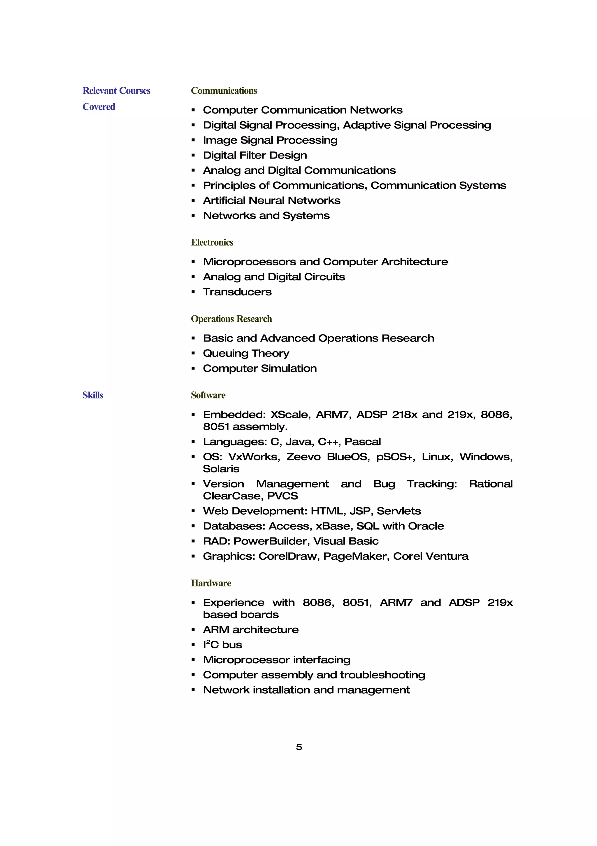 Relevant Courses   Communications
Covered               Computer Communication Networks
                      Digital Signal Processing, Adaptive Signal Processing
                      Image Signal Processing
                      Digital Filter Design
                      Analog and Digital Communications
                      Principles of Communications, Communication Systems
                      Artificial Neural Networks
                      Networks and Systems

                   Electronics
                    Microprocessors and Computer Architecture
                    Analog and Digital Circuits
                    Transducers

                   Operations Research
                    Basic and Advanced Operations Research
                    Queuing Theory
                    Computer Simulation

Skills             Software
                    Embedded: XScale, ARM7, ADSP 218x and 219x, 8086,
                     8051 assembly.
                    Languages: C, Java, C++, Pascal
                    OS: VxWorks, Zeevo BlueOS, pSOS+, Linux, Windows,
                     Solaris
                    Version Management and Bug Tracking: Rational
                     ClearCase, PVCS
                    Web Development: HTML, JSP, Servlets
                    Databases: Access, xBase, SQL with Oracle
                    RAD: PowerBuilder, Visual Basic
                    Graphics: CorelDraw, PageMaker, Corel Ventura

                   Hardware
                    Experience with 8086, 8051, ARM7 and ADSP 219x
                     based boards
                    ARM architecture
                    I2C bus
                    Microprocessor interfacing
                    Computer assembly and troubleshooting
                    Network installation and management




                                         5
 