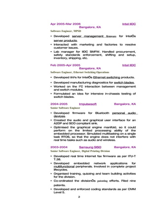 Apr 2005-Mar 2006                                           Intel IIDC
                      Bangalore, KA
Software Engineer, MPSD
 Developed       server    management         firmware   for   Intel’s
  server products.
 Interacted with marketing and factories to resolve
  customer issues.
 Lab manager for IIDC SMFW. Handled procurement,
  safety standards enforcement, shifting and setup,
  inventory, shipping, etc.

Feb 2005-Apr 2005                                           Intel IIDC
                       Bangalore, KA
Software Engineer, Ethernet Switching Operations
 Developed BSPs for Intel’s Ethernet switching products.
 Developed manufacturing diagnostics for switch blades.
 Worked on the I2C interaction between management
  and switch modules.
 Formulated an idea for intensive in-chassis testing of
  switch blades.

2004-2005              Impulsesoft                    Bangalore, KA
Senior Software Engineer
 Developed firmware for Bluetooth personal audio
  devices.
 Created the audio and graphical user interface for an
  A2DP and SCO compliant sink.
 Optimised the graphical engine manifold, so it could
  perform on the limited processing ability of the
  embedded processor. Simulated multitasking on a single
  task RTOS, so that the engine does not interfere with
  real time tasks such as audio and wireless.

2003-2004              Samsung SISO                   Bangalore, KA
Senior Software Engineer, Digital Printing Division
 Developed real time Internet fax firmware as per ITU-T
  T.38.
 Developed      embedded      network    applications  for
  multifunctional peripherals. Involved in complete project
  lifecycles.
 Organised training, quizzing and team building activities
  for the division.
 Co-ordinated the division’s patenting efforts. Filed nine
  patents.
 Developed and enforced coding standards as per CMM
  Level 5.
                       2
 