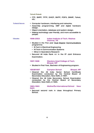 Network Protocols
                       FTP, SNPP, TFTP, DHCP, SMTP, POP3, SNMP, Telnet,
                        etc.

Technical Interests    Computer hardware, interfacing and networks.
                       Assembly programming, DSP and digital hardware
                        design.
                       Object orientation, database and system design.
                       Making technology user friendly, and more accessible to
                        people.

Education             1998-2003           Indian Institute of Tech. Madras
                                          Chennai, TN
                       Studied in the Five year Dual Degree Communications
                        programme:
                         B.Tech in Electrical Engineering
                         M.Tech in Communication Systems
                         Minor in Operations Research
                       Secured All India Rank 663 in the IIT Joint Entrance
                        Examination.

                      1997-1998            Maulana Azad College of Tech.
                                           Bhopal, MP
                       Studied in First Year, Bachelor of Engineering program.

                      1993–1997         Campion School           Bhopal, MP
                       Cleared the All India Senior School Certificate
                        Examination conducted by the Central Board of
                        Secondary Education, New Delhi, in 1997.
                       Cleared the All India Secondary School Examination
                        conducted by the Central Board of Secondary
                        Education, New Delhi, in 1995.

                      1983-1993       Mother’s International School New
                      Delhi
                       Secured second rank in class throughout Primary
                        School.




                                          6
 