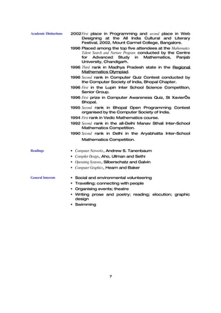 Academic Distinctions   2002 First place in Programming and second place in Web
                             Designing at the All India Cultural and Literary
                             Festival, 2002, Mount Carmel College, Bangalore.
                        1996 Placed among the top five attendees at the Mathematics
                             Talent Search and Nurture Program conducted by the Centre
                             for Advanced Study in Mathematics, Panjab
                             University, Chandigarh.
                        1996 Third rank in Madhya Pradesh state in the Regional
                             Mathematics Olympiad.
                        1996 Second rank in Computer Quiz Contest conducted by
                             the Computer Society of India, Bhopal Chapter.
                        1996 First in the Lupin Inter School Science Competition,
                             Senior Group.
                        1996 First prize in Computer Awareness Quiz, St Xavier’s
                             Bhopal.
                        1995 Second rank in Bhopal Open Programming Contest
                             organised by the Computer Society of India.
                        1994 First rank in Vedic Mathematics course.
                        1992 Second rank in the all-Delhi Manav Sthali Inter-School
                             Mathematics Competition.
                        1990 Second rank in Delhi in the Aryabhatta Inter-School
                              Mathematics Competition.

Readings                 Computer Networks, Andrew S. Tanenbaum
                         Compiler Design, Aho, Ullman and Sethi
                         Operating Systems, Silberschatz and Galvin
                         Computer Graphics, Hearn and Baker

General Interests        Social and environmental volunteering
                         Travelling; connecting with people
                         Organising events; theatre
                         Writing prose and poetry; reading; elocution; graphic
                          design
                         Swimming




                                             7
 