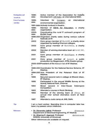 Participation and   1998-      Active member of the Association for India’s
Awards in           date       Development (AID-India), an international NGO.
Extra-Curricular    1999-      Volunteer    for    Greenpeace,   an   international
Activities          date      environmental organisation.
                    1991-date Actively involved in theatre.
                    1998-     Member of ASHA for Education, a charity
                    date      organisation.
                    2005-     Coordinating the rural IT outreach program of
                    date      ELCIA Trust.
                    1998-200 Organised charity sales during various cultural
                    3         festivals at IIT.
                    2003      Core group member of March4AID, a charity show
                              organised by leading Chennai colleges.
                    2002      Core group member of March2Shiksha, a charity
                              show.
                    2002      Member of winning dramatics team at Cul-Ah! 2002,
                              MCC.
                    2001      Core group member of March2Gujarat, a charity
                              show.
                    2001      Core group member of Aurangzeb, a public
                              production by Stagecoach, IIT’s theatre group.
                    2000-200President of the Rotaract Club of IIT Madras.
                    1
                    1999-200 Coordinator for the National Service Scheme, IIT
                    2         Madras.
                    1999-200 Vice President of the Rotaract Club of IIT
                    0         Madras.
                    1999      Secured second rank in collage at Bharat Utsav,
                              IIT Madras.
                    1999      Participated in the annual Wildlife Survey at the
                              Guindy National Park, Chennai.
                    1994      Stood second in Inter-House Extempore
                              Competition.
                    1993      Attended a course in Rock Climbing.
                    1993      Member of the winning team at abhinaya, an
                              annual inter school dramatics event at New
                              Delhi.
                    1987      Attended a Judo camp at JNS, Delhi.

Tips                I am a hard worker. Spending time in computer labs has
                    been my passion since childhood.

References           Dr. Devendra Jalihal, Professor                dj@tenet.res.in
                      Department of Electrical Engineering, IIT Madras
                     Dr. Dharma P. Agarwal, Professor            dpa@ececs.uc.edu
                      ECECS, University of Cincinnati
                    Other references are available on request.
                                        8
 