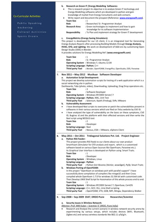 Co-Curricular Activities
P u b l i c S p e a k i n g
A n c h o r i n g
C u l t u r a l A c t i v i t i e s
S p o r t s E v e n t s
b. Research on Green IT /Energy Modelling Softwares:
 This is research project its objective is to analyze Green IT technology and
Energy Modelling softwares which are developed in python and gain
knowledge of market from Energy Consultants and web contacts.
 Write report and document the prospect (Reference: www.energyswift.com).
Team Size : 1
Role : Researcher/ Sr. Programmer Analyst
Research Area : Green technologies to implement and how to gain
knowledge for its software Implementation
Responsibility : To Plan and implement strategy for Green IT development
c. EnergyMetrics (Energy Saving Simulators):
This project is developed for our US client, it is an integrated tool for Generating
Energy Analysis Reports after processing Building Models through Energy Analysis,
HVAC, CFD, and Lighting. We work on development of Add-ons by customizing Open
Design Studio (ODS) in Blender.
It provides solutions for Energy Modelling Ref: (www.energyswift.com)
Team Size : 1
Role : Sr. Programmer Analyst
Operating System : Windows 7, Ubuntu 12.04
Scripting Language : Python, C++
Third party Tool : Blender, OpenFOAM, EnergyPlus, OpenStudio, ODS, Paraview
7. Nov 2011 – May 2012 Musikaar Software Developer
a. Automation Script Development:
This project we develop automation scripts for testing of a web application which is a
social networking site in python.
Dashboards, Tabs (photo, video), Downloading, Uploading, Drag Drop operations etc.
Team Size : 3
Role : Software Developer
Operating System : Windows XP/2003 Server/ 7
Scripting Language : Python, XML, Unit Test
Third party Tool : Selenium, Xpath (Firebug), SVN, VMware
b. Vulnerability Assessment:
 I have developed Nasl scripts to overcome or patch the vulnerabilities present in
softwares in their various versions which are filed on Telus website by CVE ID.
 I have analyzed the type of vulnerability on the basis on these symptoms, CVE
ID, Bugtrac id and the platform with their effected versions and then write the
Nasl script using NESSUS tool.
Team Size : 2
Role : Developer
Scripting Language : Nasl
Third party Tool : Nessus, ESXi – VMware, vSphere Client
8. May 2011 – Oct 2011 Tridiagonal Solutions Pvt. Ltd. Project Engineer
a. Python RSS Feeder:
This project provides RSS feeds to our clients about our own product
SmartFoam (Simulator for CFD analysis and report, which is a customized
software based on various Open Sources like OpenFoam, Paraview etc.).
Its Graphical User interface is developed on Python using Smart Traits.
Team Size : 1
Role : Developer
Operating System : Windows, Linux
Scripting Language : Python
Third party Tool : Python GUI libraries (tkinter, wxwidget), PyQt, Smart Traits
b. Windows Porting of OpenFOAM:
In this project “Openfoam on windows port with parallel support” I have
successfully done compilation of compilers like mingw32 and then Cross
compiled whole Openfoam 1.7.0 for windows 32 /64 bit with customized code.
Then Develop UNIX Shell Script for Automation of this whole process end to end.
Team Size : 1
Operating System : Windows XP/2003 Server/ 7, OpenSuse, CentOS
Scripting Language : C++, GCC, DLL, Unix Shell scripting
Third party Tool : OpenFOAM, VTK, GDB, MPI, Mingw, Dependency Walker
9. Sep 2008 – Sep 2009 DIAT, DRDO Pune Researcher/Scientist
a. Security Issues in Wireless Network:
(Mentor: Prof. MM Kuber – Scientist ‘E’ DRDO, Pune India)
 Research and Analyze the current scenario in wireless network security arena by
experimenting by various setups, which includes devices (WiFi, Bluetooth,
Zigbee etc) and various wireless standards like 802.11 a/b/g/n.
 