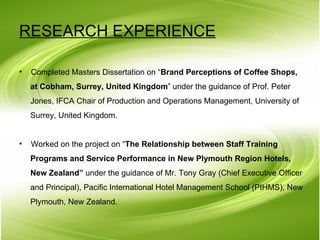 RESEARCH EXPERIENCE   Completed Masters Dissertation on “ Brand Perceptions of Coffee Shops,  at Cobham, Surrey, United Kingdom ” under the guidance of Prof. Peter  Jones, IFCA Chair of Production and Operations Management, University of  Surrey, United Kingdom.  Worked on the project on “ The Relationship between Staff Training   Programs and Service Performance in New Plymouth Region Hotels,  New Zealand”  under the guidance of Mr. Tony Gray (Chief Executive Officer and Principal), Pacific International Hotel Management School (PIHMS), New  Plymouth, New Zealand. 