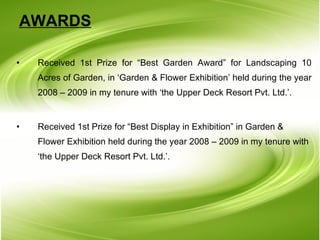 AWARDS Received 1st Prize for “Best Garden Award” for Landscaping 10 Acres of Garden, in ‘Garden & Flower Exhibition’ held during the year 2008 – 2009 in my tenure with ‘the Upper Deck Resort Pvt. Ltd.’. Received 1st Prize for “Best Display in Exhibition” in Garden & Flower Exhibition held during the year 2008 – 2009 in my tenure with ‘the Upper Deck Resort Pvt. Ltd.’. 