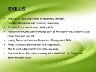 SKILLS: Above Five Years Experience as Hospitality Manager. Excellent Operational and Executive Leadership. Excellent Communication and Writing skills. Proficient with Computer Knowledge such as Microsoft Word, Microsoft Excel,   Power Point and Internet. Having Formal and Informal Turnaround Management Skills. Ability to Contract Development and Negotiations. Able to work Independently and Under pressure. Responsible for other duties as assigned and related to the Designated  Senior Manager Level.  