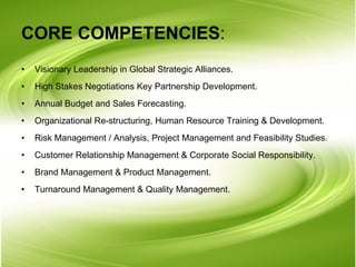 CORE COMPETENCIES : Visionary Leadership in Global Strategic Alliances. High Stakes Negotiations Key Partnership Development. Annual Budget and Sales Forecasting. Organizational Re-structuring, Human Resource Training & Development. Risk Management / Analysis, Project Management and Feasibility Studies. Customer Relationship Management & Corporate Social Responsibility. Brand Management & Product Management. Turnaround Management & Quality Management. 
