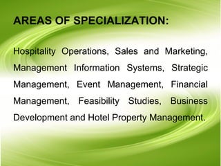 AREAS OF SPECIALIZATION: Hospitality Operations, Sales and Marketing, Management Information Systems, Strategic Management, Event Management, Financial Management, Feasibility Studies, Business Development and Hotel Property Management. 