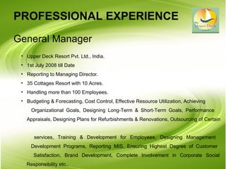 PROFESSIONAL EXPERIENCE   General Manager Upper Deck Resort Pvt. Ltd., India. 1st July 2008 till Date Reporting to Managing Director. 35 Cottages Resort with 10 Acres. Handling more than 100 Employees. Budgeting & Forecasting, Cost Control, Effective Resource Utilization, Achieving Organizational Goals, Designing Long-Term & Short-Term Goals, Performance    Appraisals, Designing Plans for Refurbishments & Renovations, Outsourcing of Certain    services, Training & Development for Employees, Designing Management    Development Programs, Reporting MIS, Ensuring Highest Degree of Customer    Satisfaction, Brand Development, Complete Involvement in Corporate Social   Responsibility etc.. 