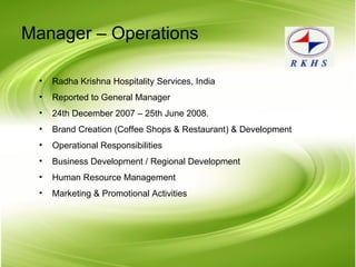 Manager – Operations Radha Krishna Hospitality Services, India Reported to General Manager 24th December 2007 – 25th June 2008. Brand Creation (Coffee Shops & Restaurant) & Development Operational Responsibilities Business Development / Regional Development Human Resource Management Marketing & Promotional Activities 
