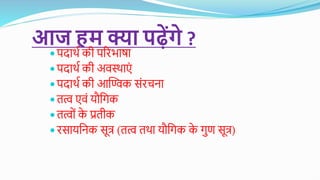 आज हम क्या पढ़ेंगे ?
 पदार्थ की परिभाषा
 पदार्थ की अवस्र्ाएं
 पदार्थ की आण्विक संिचना
 तत्व एवं यौगिक
 तत्ववं क
े प्रतीक
 िसायगनक सूत्र (तत्व तर्ा यौगिक क
े िुण सूत्र)
 