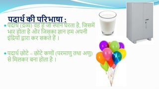 पदार्थ की परिभाषा :
 पदार्थ (द्रव्य) वह है जव स्र्ान घेिता है, गजसमें
भाि हवता है औि गजसका ज्ञान हम अपनी
इंगद्रयवं द्वािा कि सकते हैं ।
 पदार्थ छवटे – छवटे कणवं (पिमाणु तर्ा अणु)
से गमलकि बना हवता है ।
 