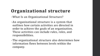 Organizational structure
• What Is an Organizational Structure?
• An organizational structure is a system that
outlines how certain activities are directed in
order to achieve the goals of an organization.
These activities can include rules, roles, and
responsibilities.
• The organizational structure also determines how
information flows between levels within the
company.
 